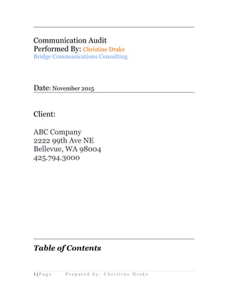 Communication Audit
Performed By: Christine Drake
Bridge Communications Consulting
Date: November 2015
Client:
ABC Company
2222 99th Ave NE
Bellevue, WA 98004
425.794.3000
Table of Contents
1 | P a g e P r e p a r e d b y : C h r i s t i n e D r a k e
 