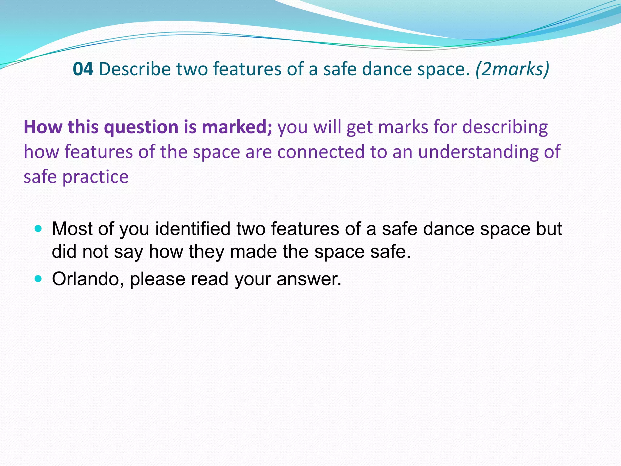 04 Describe two features of a safe dance space. (2marks)
 Most of you identified two features of a safe dance space but
did not say how they made the space safe.
 Orlando, please read your answer.
How this question is marked; you will get marks for describing
how features of the space are connected to an understanding of
safe practice
 