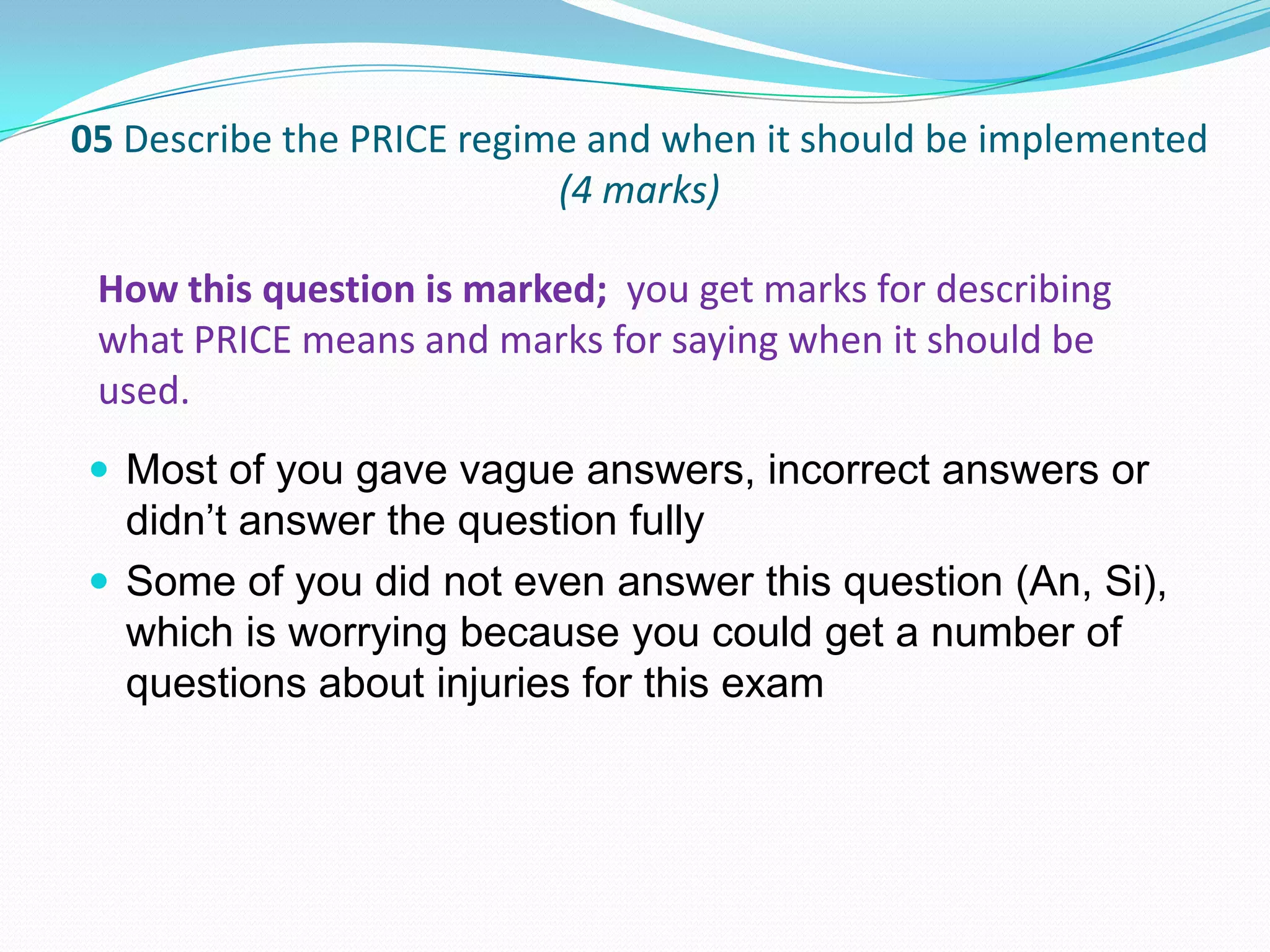 05 Describe the PRICE regime and when it should be implemented
(4 marks)
 Most of you gave vague answers, incorrect answers or
didn’t answer the question fully
 Some of you did not even answer this question (An, Si),
which is worrying because you could get a number of
questions about injuries for this exam
How this question is marked; you get marks for describing
what PRICE means and marks for saying when it should be
used.
 