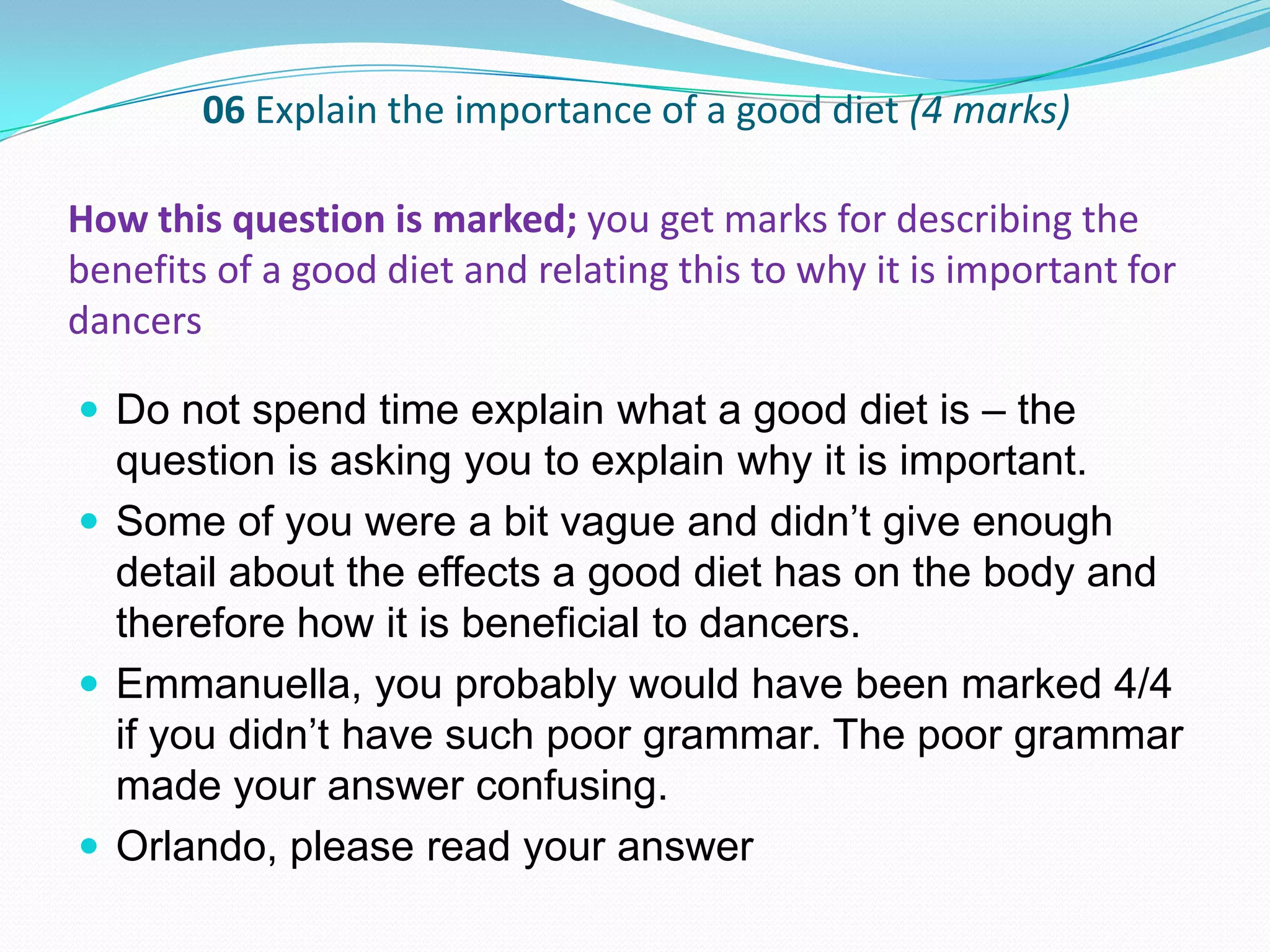 06 Explain the importance of a good diet (4 marks)
 Do not spend time explain what a good diet is – the
question is asking you to explain why it is important.
 Some of you were a bit vague and didn’t give enough
detail about the effects a good diet has on the body and
therefore how it is beneficial to dancers.
 Emmanuella, you probably would have been marked 4/4
if you didn’t have such poor grammar. The poor grammar
made your answer confusing.
 Orlando, please read your answer
How this question is marked; you get marks for describing the
benefits of a good diet and relating this to why it is important for
dancers
 