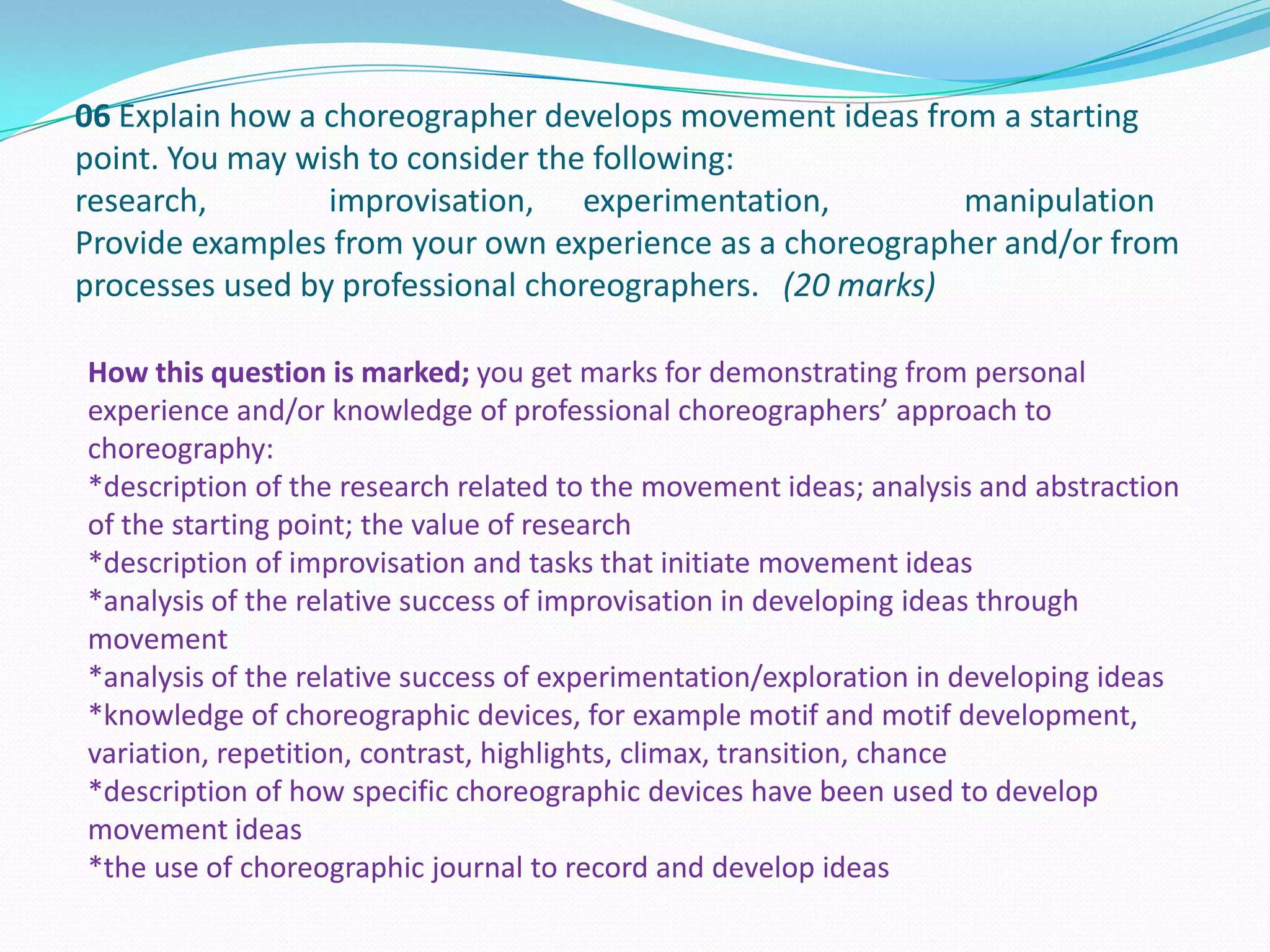 06 Explain how a choreographer develops movement ideas from a starting
point. You may wish to consider the following:
research, improvisation, experimentation, manipulation
Provide examples from your own experience as a choreographer and/or from
processes used by professional choreographers. (20 marks)
How this question is marked; you get marks for demonstrating from personal
experience and/or knowledge of professional choreographers’ approach to
choreography:
*description of the research related to the movement ideas; analysis and abstraction
of the starting point; the value of research
*description of improvisation and tasks that initiate movement ideas
*analysis of the relative success of improvisation in developing ideas through
movement
*analysis of the relative success of experimentation/exploration in developing ideas
*knowledge of choreographic devices, for example motif and motif development,
variation, repetition, contrast, highlights, climax, transition, chance
*description of how specific choreographic devices have been used to develop
movement ideas
*the use of choreographic journal to record and develop ideas
 