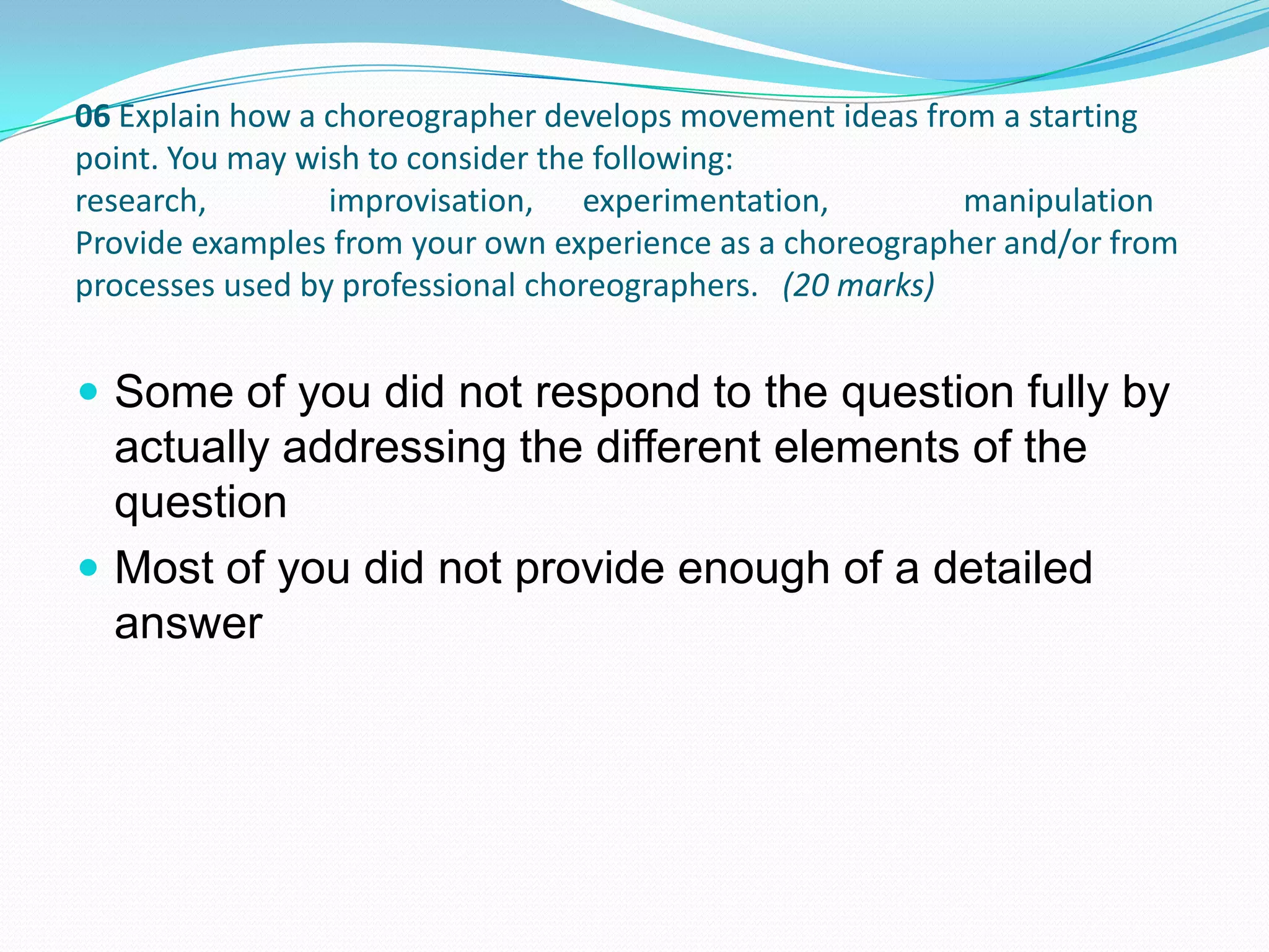  Some of you did not respond to the question fully by
actually addressing the different elements of the
question
 Most of you did not provide enough of a detailed
answer
06 Explain how a choreographer develops movement ideas from a starting
point. You may wish to consider the following:
research, improvisation, experimentation, manipulation
Provide examples from your own experience as a choreographer and/or from
processes used by professional choreographers. (20 marks)
 