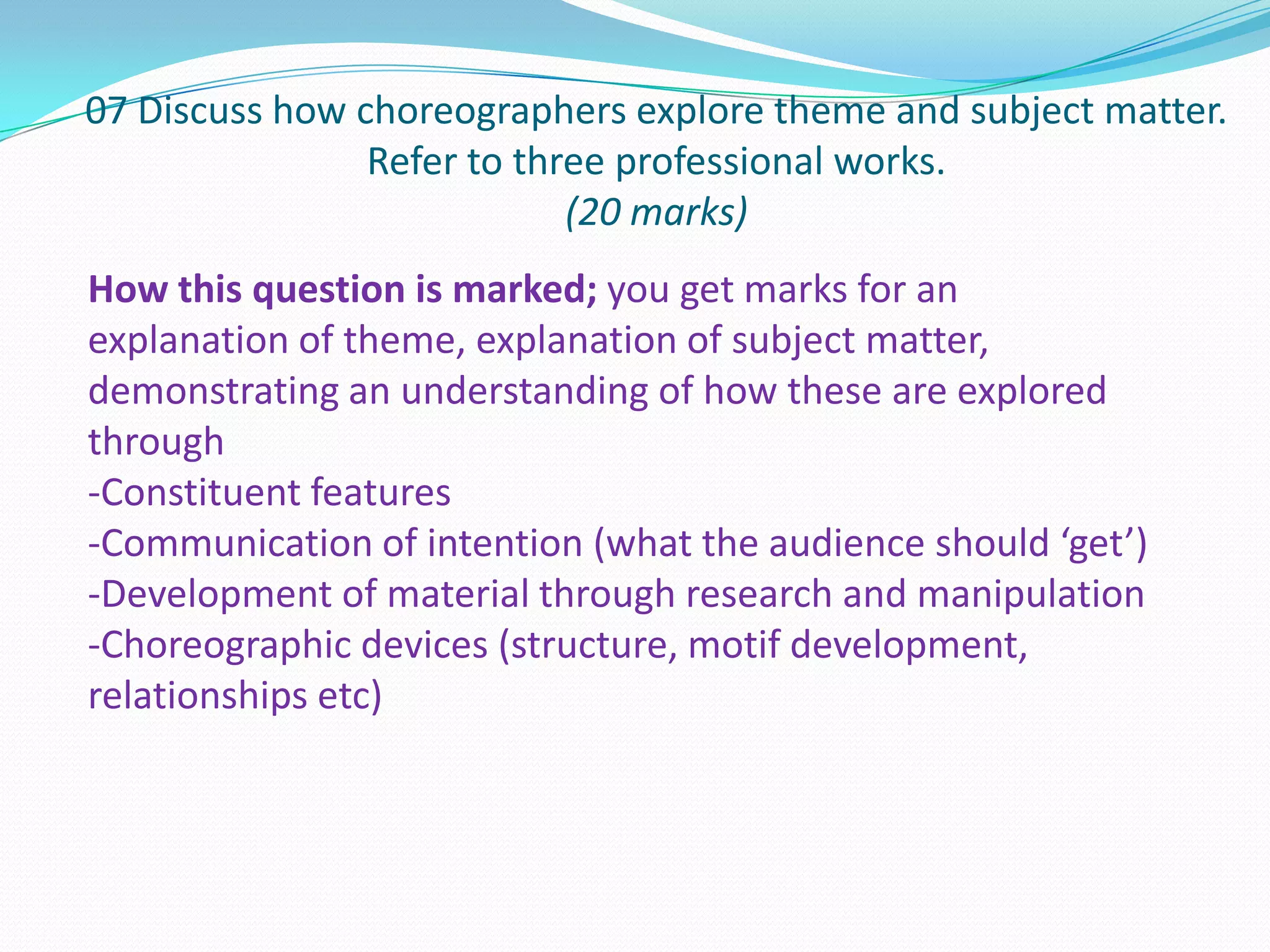 07 Discuss how choreographers explore theme and subject matter.
Refer to three professional works.
(20 marks)
How this question is marked; you get marks for an
explanation of theme, explanation of subject matter,
demonstrating an understanding of how these are explored
through
-Constituent features
-Communication of intention (what the audience should ‘get’)
-Development of material through research and manipulation
-Choreographic devices (structure, motif development,
relationships etc)
 