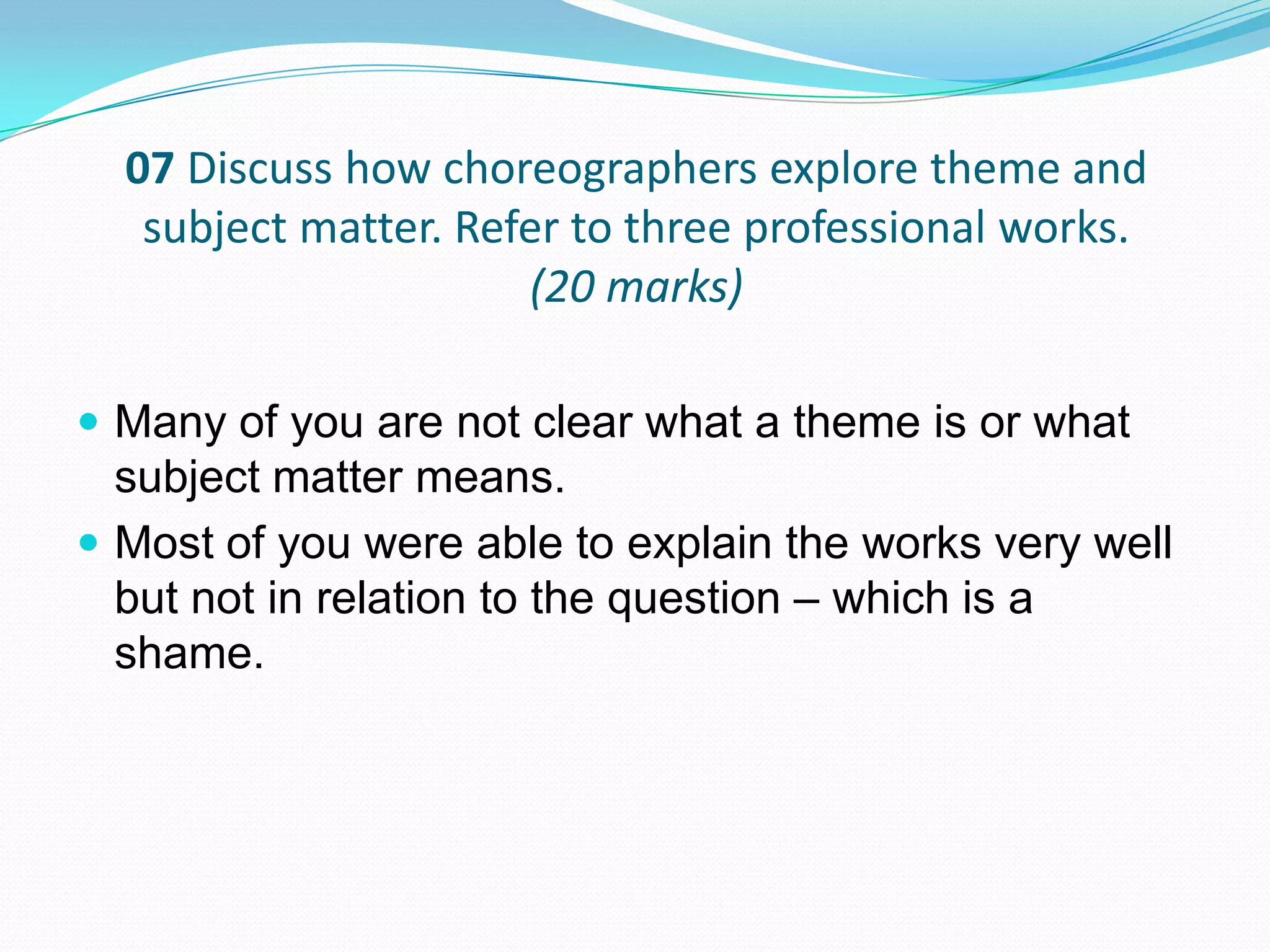 07 Discuss how choreographers explore theme and
subject matter. Refer to three professional works.
(20 marks)
 Many of you are not clear what a theme is or what
subject matter means.
 Most of you were able to explain the works very well
but not in relation to the question – which is a
shame.
 