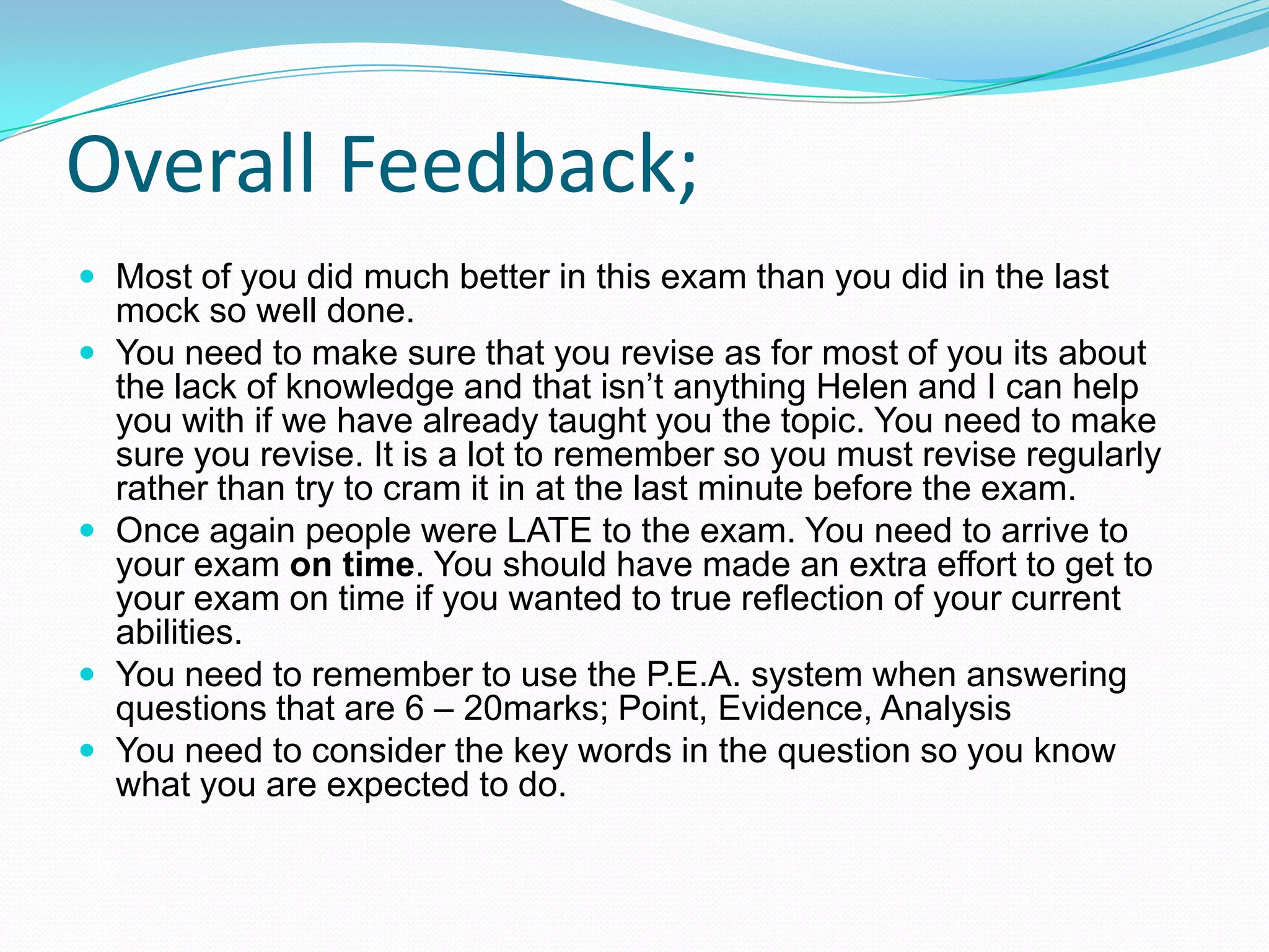 Overall Feedback;
 Most of you did much better in this exam than you did in the last
mock so well done.
 You need to make sure that you revise as for most of you its about
the lack of knowledge and that isn’t anything Helen and I can help
you with if we have already taught you the topic. You need to make
sure you revise. It is a lot to remember so you must revise regularly
rather than try to cram it in at the last minute before the exam.
 Once again people were LATE to the exam. You need to arrive to
your exam on time. You should have made an extra effort to get to
your exam on time if you wanted to true reflection of your current
abilities.
 You need to remember to use the P.E.A. system when answering
questions that are 6 – 20marks; Point, Evidence, Analysis
 You need to consider the key words in the question so you know
what you are expected to do.
 