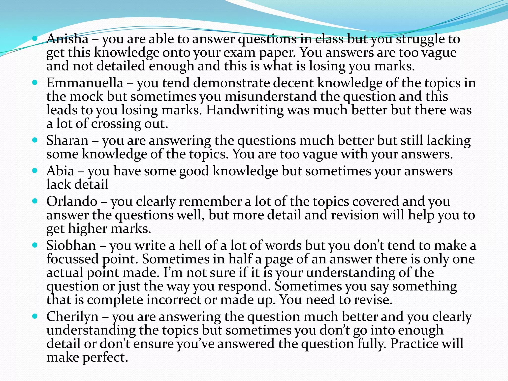  Anisha – you are able to answer questions in class but you struggle to
get this knowledge onto your exam paper. You answers are too vague
and not detailed enough and this is what is losing you marks.
 Emmanuella – you tend demonstrate decent knowledge of the topics in
the mock but sometimes you misunderstand the question and this
leads to you losing marks. Handwriting was much better but there was
a lot of crossing out.
 Sharan – you are answering the questions much better but still lacking
some knowledge of the topics. You are too vague with your answers.
 Abia – you have some good knowledge but sometimes your answers
lack detail
 Orlando – you clearly remember a lot of the topics covered and you
answer the questions well, but more detail and revision will help you to
get higher marks.
 Siobhan – you write a hell of a lot of words but you don’t tend to make a
focussed point. Sometimes in half a page of an answer there is only one
actual point made. I’m not sure if it is your understanding of the
question or just the way you respond. Sometimes you say something
that is complete incorrect or made up. You need to revise.
 Cherilyn – you are answering the question much better and you clearly
understanding the topics but sometimes you don’t go into enough
detail or don’t ensure you’ve answered the question fully. Practice will
make perfect.
 