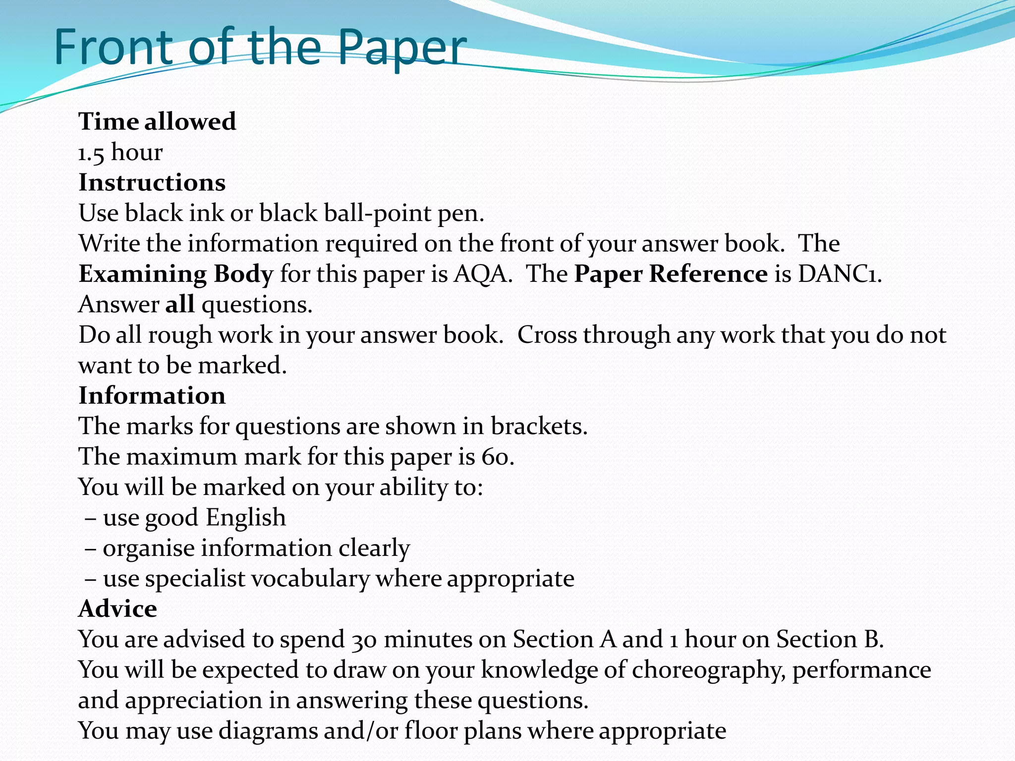 Front of the Paper
Time allowed
1.5 hour
Instructions
Use black ink or black ball-point pen.
Write the information required on the front of your answer book. The
Examining Body for this paper is AQA. The Paper Reference is DANC1.
Answer all questions.
Do all rough work in your answer book. Cross through any work that you do not
want to be marked.
Information
The marks for questions are shown in brackets.
The maximum mark for this paper is 60.
You will be marked on your ability to:
– use good English
– organise information clearly
– use specialist vocabulary where appropriate
Advice
You are advised to spend 30 minutes on Section A and 1 hour on Section B.
You will be expected to draw on your knowledge of choreography, performance
and appreciation in answering these questions.
You may use diagrams and/or floor plans where appropriate
 