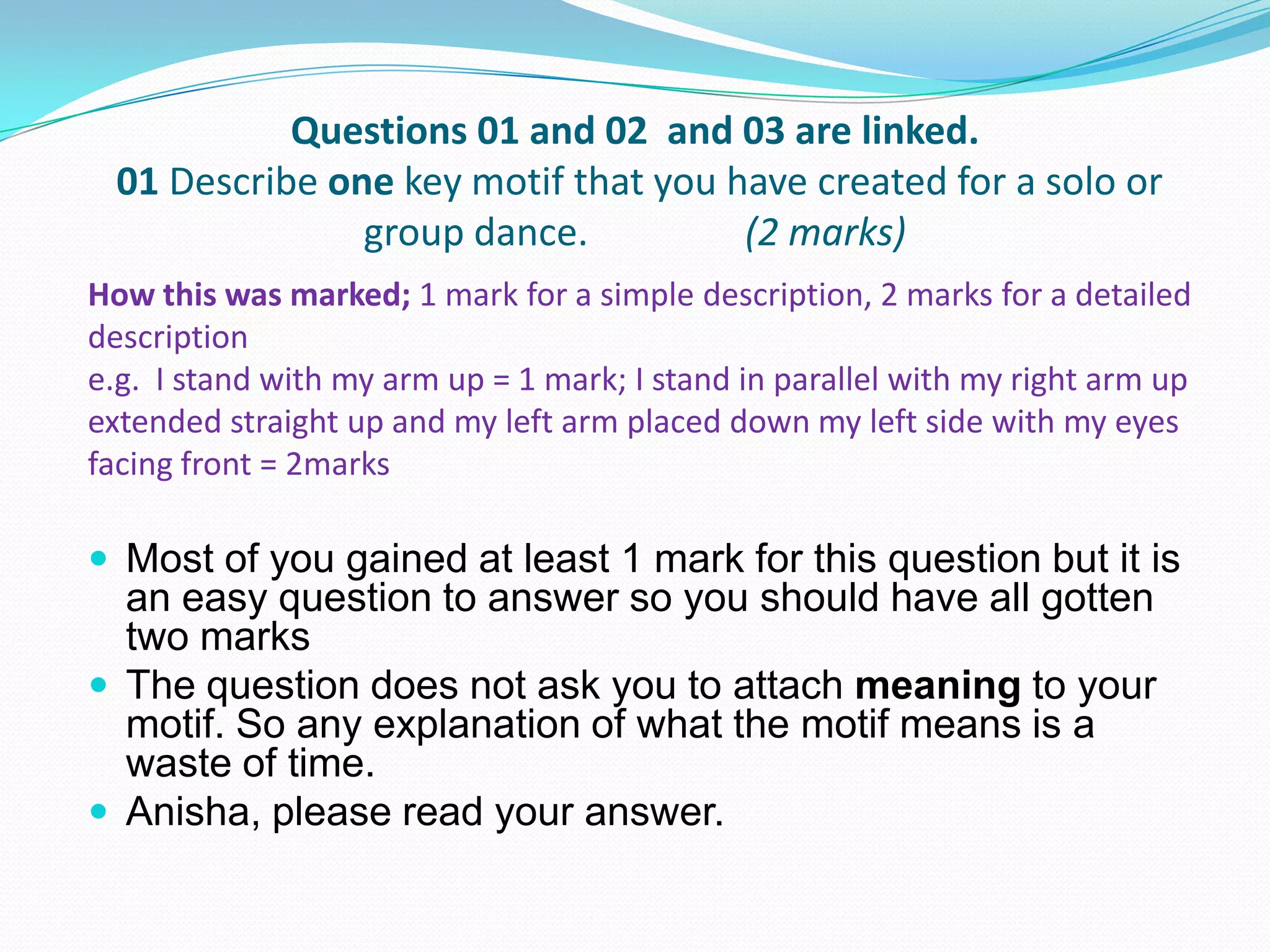 Questions 01 and 02 and 03 are linked.
01 Describe one key motif that you have created for a solo or
group dance. (2 marks)
 Most of you gained at least 1 mark for this question but it is
an easy question to answer so you should have all gotten
two marks
 The question does not ask you to attach meaning to your
motif. So any explanation of what the motif means is a
waste of time.
 Anisha, please read your answer.
How this was marked; 1 mark for a simple description, 2 marks for a detailed
description
e.g. I stand with my arm up = 1 mark; I stand in parallel with my right arm up
extended straight up and my left arm placed down my left side with my eyes
facing front = 2marks
 