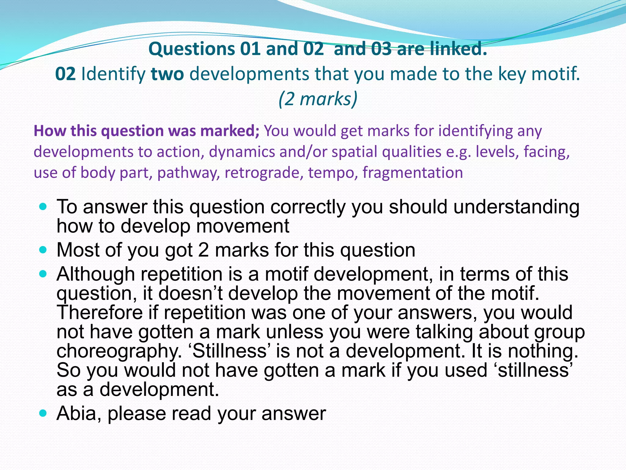 Questions 01 and 02 and 03 are linked.
02 Identify two developments that you made to the key motif.
(2 marks)
 To answer this question correctly you should understanding
how to develop movement
 Most of you got 2 marks for this question
 Although repetition is a motif development, in terms of this
question, it doesn’t develop the movement of the motif.
Therefore if repetition was one of your answers, you would
not have gotten a mark unless you were talking about group
choreography. ‘Stillness’ is not a development. It is nothing.
So you would not have gotten a mark if you used ‘stillness’
as a development.
 Abia, please read your answer
How this question was marked; You would get marks for identifying any
developments to action, dynamics and/or spatial qualities e.g. levels, facing,
use of body part, pathway, retrograde, tempo, fragmentation
 