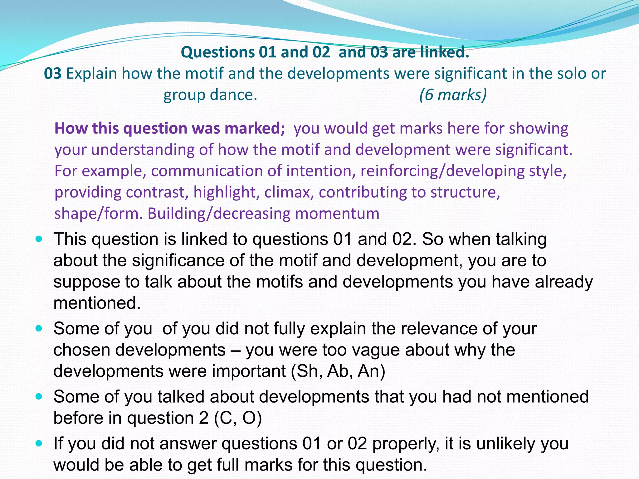 Questions 01 and 02 and 03 are linked.
03 Explain how the motif and the developments were significant in the solo or
group dance. (6 marks)
 This question is linked to questions 01 and 02. So when talking
about the significance of the motif and development, you are to
suppose to talk about the motifs and developments you have already
mentioned.
 Some of you of you did not fully explain the relevance of your
chosen developments – you were too vague about why the
developments were important (Sh, Ab, An)
 Some of you talked about developments that you had not mentioned
before in question 2 (C, O)
 If you did not answer questions 01 or 02 properly, it is unlikely you
would be able to get full marks for this question.
How this question was marked; you would get marks here for showing
your understanding of how the motif and development were significant.
For example, communication of intention, reinforcing/developing style,
providing contrast, highlight, climax, contributing to structure,
shape/form. Building/decreasing momentum
 