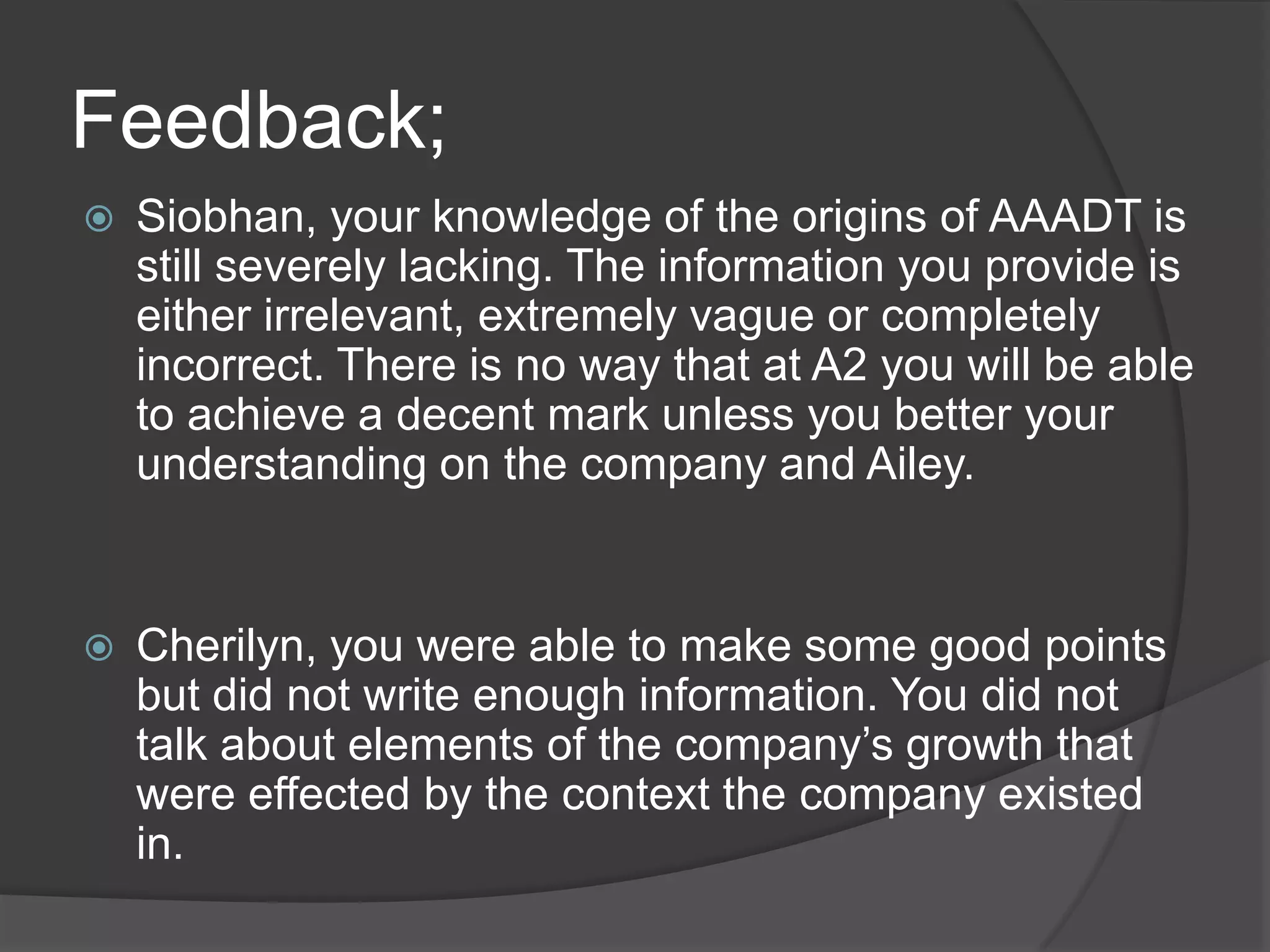 Feedback;
 Siobhan, your knowledge of the origins of AAADT is
still severely lacking. The information you provide is
either irrelevant, extremely vague or completely
incorrect. There is no way that at A2 you will be able
to achieve a decent mark unless you better your
understanding on the company and Ailey.
 Cherilyn, you were able to make some good points
but did not write enough information. You did not
talk about elements of the company’s growth that
were effected by the context the company existed
in.
 