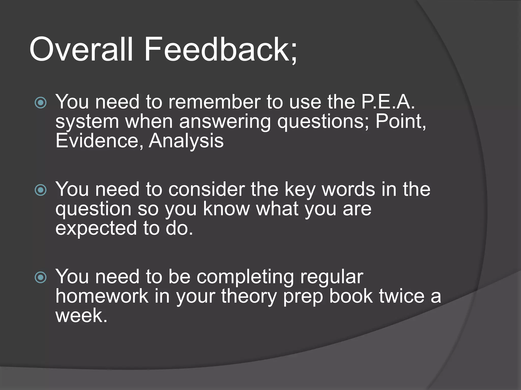 Overall Feedback;
 You need to remember to use the P.E.A.
system when answering questions; Point,
Evidence, Analysis
 You need to consider the key words in the
question so you know what you are
expected to do.
 You need to be completing regular
homework in your theory prep book twice a
week.
 