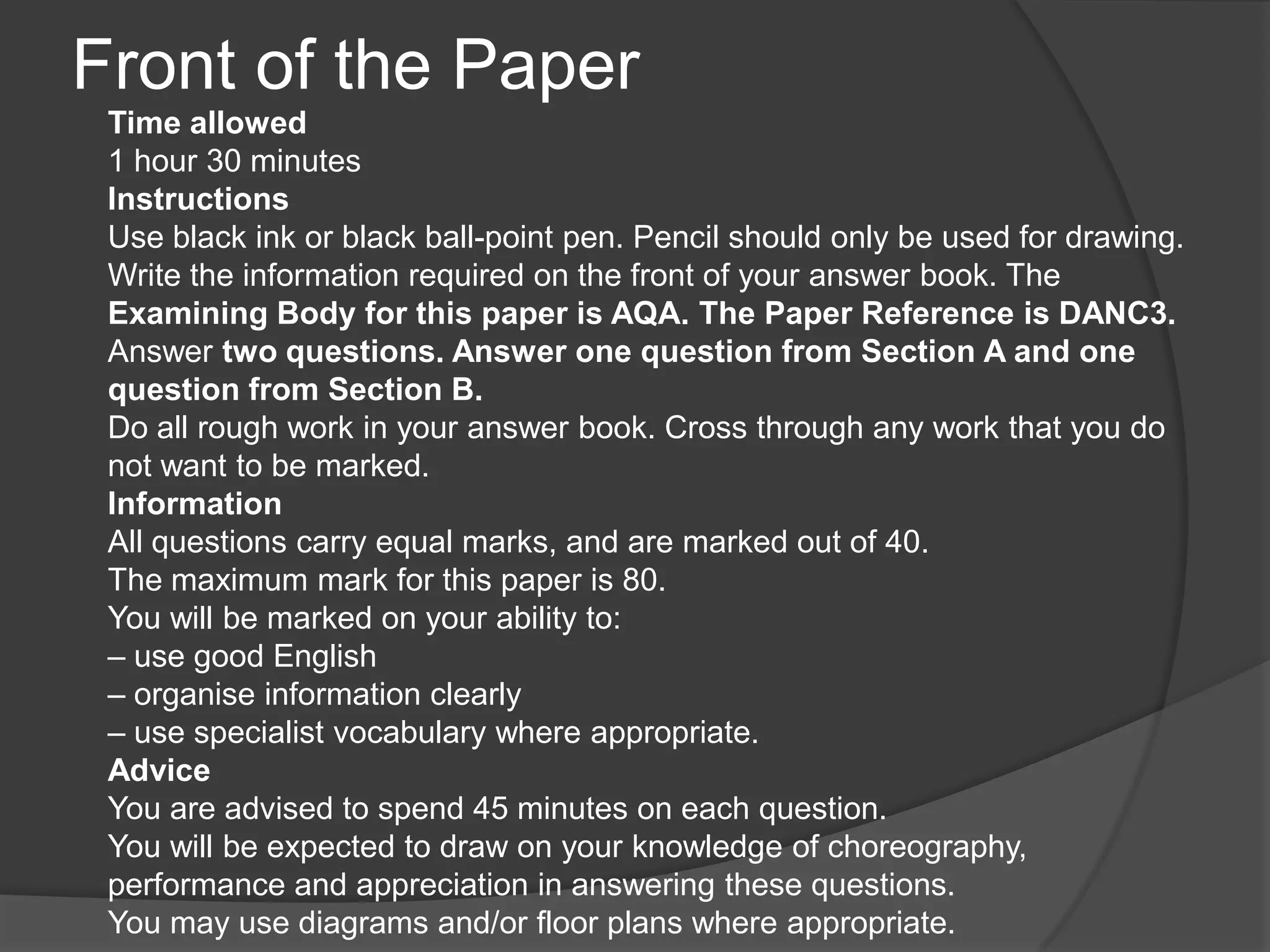 Front of the Paper
Time allowed
1 hour 30 minutes
Instructions
Use black ink or black ball-point pen. Pencil should only be used for drawing.
Write the information required on the front of your answer book. The
Examining Body for this paper is AQA. The Paper Reference is DANC3.
Answer two questions. Answer one question from Section A and one
question from Section B.
Do all rough work in your answer book. Cross through any work that you do
not want to be marked.
Information
All questions carry equal marks, and are marked out of 40.
The maximum mark for this paper is 80.
You will be marked on your ability to:
– use good English
– organise information clearly
– use specialist vocabulary where appropriate.
Advice
You are advised to spend 45 minutes on each question.
You will be expected to draw on your knowledge of choreography,
performance and appreciation in answering these questions.
You may use diagrams and/or floor plans where appropriate.
 