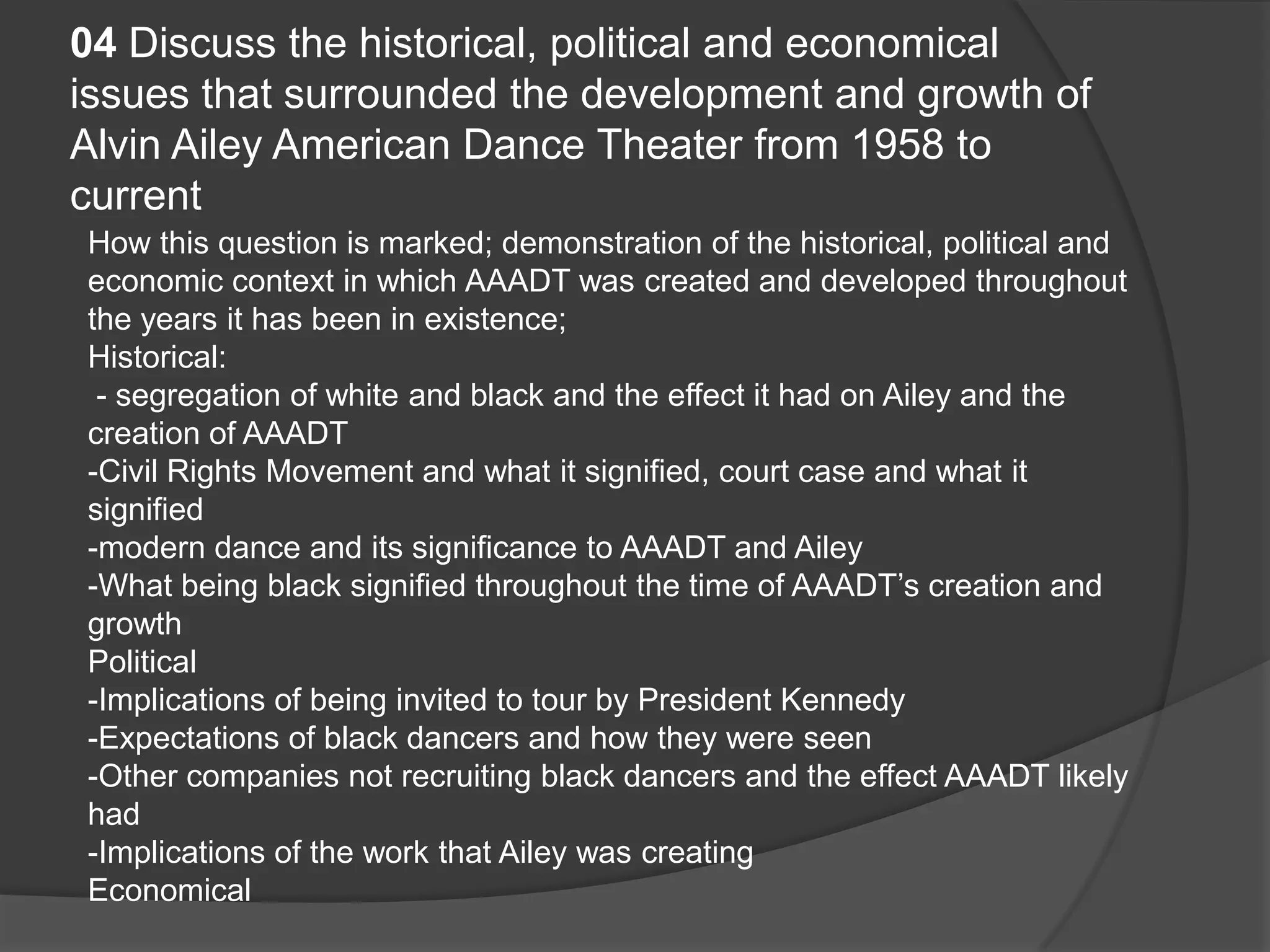 04 Discuss the historical, political and economical
issues that surrounded the development and growth of
Alvin Ailey American Dance Theater from 1958 to
current
How this question is marked; demonstration of the historical, political and
economic context in which AAADT was created and developed throughout
the years it has been in existence;
Historical:
- segregation of white and black and the effect it had on Ailey and the
creation of AAADT
-Civil Rights Movement and what it signified, court case and what it
signified
-modern dance and its significance to AAADT and Ailey
-What being black signified throughout the time of AAADT’s creation and
growth
Political
-Implications of being invited to tour by President Kennedy
-Expectations of black dancers and how they were seen
-Other companies not recruiting black dancers and the effect AAADT likely
had
-Implications of the work that Ailey was creating
Economical
 