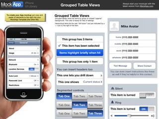 Grouped Table Views Grouped Table Views Grouped tables views list items by group on striped “pajama” background. This view is handy for lists of settings. Hierarchical items let the user “drill down” and are indicated by a ‘>’ icon to the right of the item. This group has 3 items Items highlight briefly when hit This group has only 1 item This item is turned This one lets you drill down This one shows Current status You can insert headers too This item has been selected Text Message Share Contact Mike Avatar home (111) 222-3333 mobile (111) 222-3333 work (111) 222-3333 whatever (111) 222-3333 You can even insert instructions like these as well if they’re helpful in this context. Ring Silent This item is turned Segmented controls ON ON OFF Tab Three Tab One Tab Two Tab Three Tab Two Tab Three Tab One Tab Two Tab One 