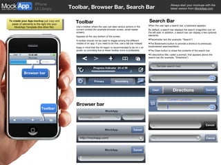 Toolbar, Browser Bar, Search Bar Toolbar Use a toolbar where the user can take various actions in the current context (for example browser screen, email reader screen). Appears at the very bottom of the screen. A toolbar should not be used to toggle among the different modes of an app; if you need to do this, use a tab bar instead. Keep in mind that the hit-region is recommended to be 44 x 44 pixels, so providing five or fewer toolbar icons is preferable. Search Bar When the user taps a search bar, a keyboard appears.  By default, a search bar displays the search (magnifier) icon on the left side. In addition, a search bar can display a few optional elements: Placeholder text (for example, “Search”) The Bookmarks button to provide a shortcut to previously bookmarked searches/items. The Clear button to erase the contents of the search bar. A descriptive title, called a prompt, that appears above the search bar (for example, “Directions”) Browser bar Google Toolbar 5 Progress Indicator  24 of 39 Primary Secondary Sample search text Search Cancel Search Cancel Directions Clear Start: End: Current Location Type a company name or stock ID. Cancel MockApp mockapp.com/ Google Browser bar MockApp http://mockapp.com/ Cancel MockApp Cancel 