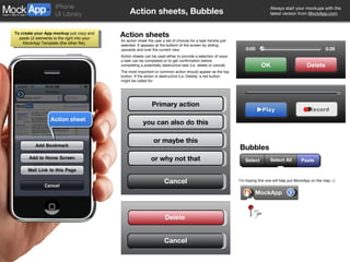 Action sheets, Bubbles Action sheets An action sheet the user a set of choices for a task he/she just selected. It appears at the bottom of the screen by sliding upwards and over the current view. Action sheets can be used either to provide a selection of ways a task can be completed or to get confirmation before completing a potentially destructive task (i.e. delete or cancel). The most important or common action should appear as the top button. If the action is destructive (i.e. Delete), a red button might be called for. Bubbles I’m hoping this one will help put MockApp on the map ;-) Action sheet Primary action you can also do this or maybe this or why not that Cancel Cancel Delete Paste Select Select All MockApp OK Delete 0:00 0:28 Play Record 