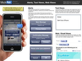 Alerts, Text Views, Web Views Alerts Alerts should be used ONLY for situations that require immediate user attention, typically from processes running in the background.  Alerts pops up in the middle of the screen and contrarily to action sheets, alerts are not necessarily due to the user’s most recent action. To help guide inattentive users towards a safe choice, make the light-colored, right-hand button the default choice (for example, Cancel). Text Views A text view is a region of the screen with multiple lines of text. It supports scrolling when the content is too large to fit inside its bounds. Text views can be used to display text and/or enable the user to edit that text (in which case a keyboard appears). Web / Email Views A web view is a region of the screen that can display rich, HTML content (including navigation) inside your app. For example, Mail uses a web view to display message content: Alert Confirmation Message Optional explanation of what the system is asking Primary Secondary Main Message Optional explanation of what a user needs to do Primary Button Dotan Sent from iPhone From: Twitter Hide Dotan Saguy To: Everybody is now following you on Twitter! April 1, 2035 1:33 PM Mark Unread Confirmation Message Optional explanation of what the system is asking Primary Cancel Please enter your password [email_address] OK Password 