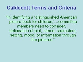 Caldecott Terms and Criteria “ In identifying a ‘distinguished American picture book for children,’…committee members need to consider… delineation of plot, theme, characters, setting, mood, or information through the pictures.” 