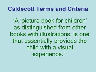Caldecott Terms and Criteria “ A ‘picture book for children’ as distinguished from other books with illustrations, is one that essentially provides the child with a visual experience.”  