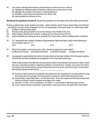 Page 11 Mock CAT
42. The author mentions the instance of the decision of whom to love in order to
(a) highlight the different types of decision making one comes across in life.
(b) highlight the problems one faces in making decisions.
(c) illustrate a point about the decisions we make in life.
(d) demonstrate the intensity of love.
Directions for questions 43 and 44: Answer the questions on the basis of the information given below.
During a political rally, seven leaders of a party – Ajeet, Ambika, Azad, Kamal, Kapil, Mukul and Pranab
– are sitting on seven chairs arranged in a row, not necessarily in the same order. It is also known that:
(i) Ambika is sitting beside Kapil.
(ii) Pranab is the party president and so he is sitting in the middle of the row.
(iii) Either Ajeet or Kamal, but not both, is sitting at one of the ends of the row.
(iv) Azad and Mukul are sitting as far as possible from each other, without violating other conditions.
43. If ‘n’ represents the number of leaders sitting between Ajeet and Azad, which of the following is
not a possible value of ‘n’?
(a) 0 (b) 2 (c) 3 (d) 5
44. Which two leaders, among the given pairs, cannot sit adjacent to each other?
(a) Mukul and Kamal (b) Azad and Ambika (c) Kamal and Kapil (d) Ajeet and Mukul
45. A paragraph is given below from which the last sentence has been deleted. From the given options,
choose the one that completes the paragraph in the most appropriate way.
What is bad writing? One definition of bad writing is that it only entertains but does not edify. It does
not raise 'important questions' regarding political or social ills but, instead, runs away from them.
Put simply, bad writing reinforces popular attitudes even if it's at the cost of harming a cultural fabric.
Bad writing's goals are self-serving. ________________________
(a) It aims to make money for its publisher and author and win popularity for its writer without caring
two hoots about the greater common good or making the reader think beyond the text.
(b) Good writing - especially fiction – on the other hand - is as man-made and culturally-constructed
method of enquiry used to analyse and judge one’s views.
(c) However, no text - and, by extension, an author - is universally or eternally good or bad.
(d) Thus, if good writing is to prevail, 'good writers' must slug it out in the open with 'bad writers'.
 