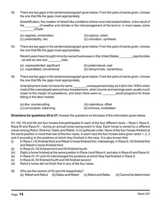 Page 14 Mock CAT
52. There are two gaps in the sentence/paragraph given below. From the pairs of words given, choose
the one that fills the gaps most appropriately.
Desertification, the creation of desert-like conditions where none had existed before, is the result of
the ________ of weather and climate or the mismanagement of the land or, in most cases, some
________ of both.
(a) vagaries, combination (b) caprice, notion
(c) predictability, olio (d) omination, synthesis
53. There are two gaps in the sentence/paragraph given below. From the pairs of words given, choose
the one that fills the gaps most appropriately.
Recent years have brought minority-owned businesses in the United States ________opportunities
- as well as new and ________risks.
(a) unprecedented, significant (b) preternatural, vast
(c) unparalleled, conventional (d) idiosyncratic, sententious
54. There are two gaps in the sentence/paragraph given below. From the pairs of words given, choose
the one that fills the gaps most appropriately.
Unemployment does not have the same ________consequences today as it did in the 1930’s when
most of the unemployed were primary breadwinners, when income and earnings were usually much
closer to the margin of subsistence, and when there were no ________social programs for those
failing in the labor market.
(a) dire, countervailing (b) calamitous, offset
(c) cornucopian, balancing (d) ominous, invalidated
Directions for questions 55 to 57: Answer the questions on the basis of the information given below.
H1, H2, H3 and H4 are four horses that participated in each of the four different races – Race-I, Race-II,
Race-III and Race-IV – during an annual horse-racing event in Goa. Each horse is owned by a different
owner among Rahul, Dharma, Dablu and Ritesh, in no particular order. None of the four horses finished at
the same position in more than two of the four races. In each race the four horses were given ranks 1, 2, 3
and 4 according to the positions at which they finished in the race. It is also known that:
(i) In Race-I, H2 finished third and Ritesh’s horse finished first. Interestingly, in Race-II, H2 finished first
and Ritesh’s horse finished third.
(ii) In Race-IV, H2 finished third and H3 finished fourth.
(iii) Dablu’s horse finished at the same position in Race-I and Race-II, and also in Race-III and Race-IV.
(iv) In Race-IV, H1 and H3 interchanged the positions at which they had finished in Race-II.
(v) In Race-III, H3 finished fourth and H4 finished second.
(vi) Rahul’s horse did not finish first in any of the four races.
55. Who are the owners of H3 and H4 respectively?
(a) Ritesh and Rahul (b) Dablu and Ritesh (c) Rahul and Dablu (d) Cannot be determined
 