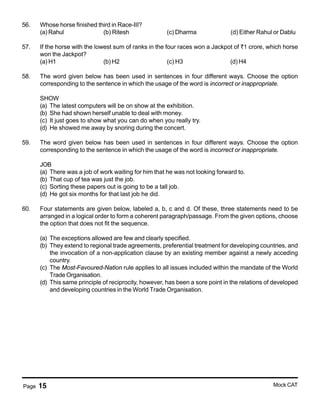 Page 15 Mock CAT
56. Whose horse finished third in Race-III?
(a) Rahul (b) Ritesh (c) Dharma (d) Either Rahul or Dablu
57. If the horse with the lowest sum of ranks in the four races won a Jackpot of <1 crore, which horse
won the Jackpot?
(a) H1 (b) H2 (c) H3 (d) H4
58. The word given below has been used in sentences in four different ways. Choose the option
corresponding to the sentence in which the usage of the word is incorrect or inappropriate.
SHOW
(a) The latest computers will be on show at the exhibition.
(b) She had shown herself unable to deal with money.
(c) It just goes to show what you can do when you really try.
(d) He showed me away by snoring during the concert.
59. The word given below has been used in sentences in four different ways. Choose the option
corresponding to the sentence in which the usage of the word is incorrect or inappropriate.
JOB
(a) There was a job of work waiting for him that he was not looking forward to.
(b) That cup of tea was just the job.
(c) Sorting these papers out is going to be a tall job.
(d) He got six months for that last job he did.
60. Four statements are given below, labeled a, b, c and d. Of these, three statements need to be
arranged in a logical order to form a coherent paragraph/passage. From the given options, choose
the option that does not fit the sequence.
(a) The exceptions allowed are few and clearly specified.
(b) They extend to regional trade agreements, preferential treatment for developing countries, and
the invocation of a non-application clause by an existing member against a newly acceding
country.
(c) The Most-Favoured-Nation rule applies to all issues included within the mandate of the World
Trade Organisation.
(d) This same principle of reciprocity, however, has been a sore point in the relations of developed
and developing countries in the World Trade Organisation.
 