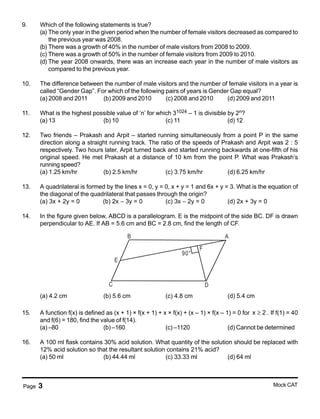Page 3 Mock CAT
9. Which of the following statements is true?
(a) The only year in the given period when the number of female visitors decreased as compared to
the previous year was 2008.
(b) There was a growth of 40% in the number of male visitors from 2008 to 2009.
(c) There was a growth of 50% in the number of female visitors from 2009 to 2010.
(d) The year 2008 onwards, there was an increase each year in the number of male visitors as
compared to the previous year.
10. The difference between the number of male visitors and the number of female visitors in a year is
called “Gender Gap”. For which of the following pairs of years is Gender Gap equal?
(a) 2008 and 2011 (b) 2009 and 2010 (c) 2008 and 2010 (d) 2009 and 2011
11. What is the highest possible value of ‘n’ for which 31024 – 1 is divisible by 2n?
(a) 13 (b) 10 (c) 11 (d) 12
12. Two friends – Prakash and Arpit – started running simultaneously from a point P in the same
direction along a straight running track. The ratio of the speeds of Prakash and Arpit was 2 : 5
respectively. Two hours later, Arpit turned back and started running backwards at one-fifth of his
original speed. He met Prakash at a distance of 10 km from the point P. What was Prakash’s
running speed?
(a) 1.25 km/hr (b) 2.5 km/hr (c) 3.75 km/hr (d) 6.25 km/hr
13. A quadrilateral is formed by the lines x = 0, y = 0, x + y = 1 and 6x + y = 3. What is the equation of
the diagonal of the quadrilateral that passes through the origin?
(a) 3x + 2y = 0 (b) 2x − 3y = 0 (c) 3x − 2y = 0 (d) 2x + 3y = 0
14. In the figure given below, ABCD is a parallelogram. E is the midpoint of the side BC. DF is drawn
perpendicular to AE. If AB = 5.6 cm and BC = 2.8 cm, find the length of CF.
B A
DC
E
90°
F
(a) 4.2 cm (b) 5.6 cm (c) 4.8 cm (d) 5.4 cm
15. A function f(x) is defined as (x + 1) × f(x + 1) + x × f(x) + (x – 1) × f(x – 1) = 0 for x 2≥ . If f(1) = 40
and f(6) = 180, find the value of f(14).
(a) –80 (b) –160 (c) –1120 (d) Cannot be determined
16. A 100 ml flask contains 30% acid solution. What quantity of the solution should be replaced with
12% acid solution so that the resultant solution contains 21% acid?
(a) 50 ml (b) 44.44 ml (c) 33.33 ml (d) 64 ml
 