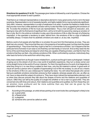 Page 7 Mock CAT
Section – II
Directions for questions 31 to 33: The passage given below is followed by a set of questions. Choose the
most appropriate answer to each question.
That there is an irrelevant representative or descriptive element in many great works of art is not in the least
surprising. Representation is not of necessity baneful, and highly realistic forms may be extremely significant.
Very often, however, representation is a sign of weakness in an artist. A painter too feeble to create forms
that provoke more than a little aesthetic emotion will try to eke that little out by suggesting the emotions of
life. To evoke the emotions of life he must use representation. Thus a man will paint an execution, and,
fearing to miss with his first barrel of significant form, will try to hit with his second by raising an emotion of
fear or pity. But if in the artist an inclination to play upon the emotions of life is often the sign of a flickering
inspiration, in the spectator a tendency to seek, behind form, the emotions of life is a sign of defective
sensibility always. It means that his aesthetic emotions are weak or, at any rate, imperfect.
Before a work of art people who feel little or no emotion for pure form find themselves at a loss. They are
deaf men at a concert. They know that they are in the presence of something great, but they lack the power
of apprehending it. They know that they ought to feel for it a tremendous emotion, but it happens that the
particular kind of emotion it can raise is one that they can feel hardly or not at all. And so they read into the
forms of the work those facts and ideas for which they are capable of feeling emotion, and feel for them the
emotions that they can feel—the ordinary emotions of life. When confronted by a picture, instinctively they
refer back its forms to the world from which they came.
They treat created form as though it were imitated form, a picture as though it were a photograph. Instead
of going out on the stream of art into a new world of aesthetic experience, they turn a sharp corner and
come straight home to the world of human interests. For them the significance of a work of art depends on
what they bring to it; no new thing is added to their lives, only the old material is stirred. A good work of
visual art carries a person who is capable of appreciating it out of life into ecstasy: to use art as a means
to the emotions of life is to use a telescope for reading the news. You will notice that people who cannot
feel pure aesthetic emotions remember pictures by their subjects; whereas people who can, as often as
not, have no idea what the subject of a picture is. They have never noticed the representative element, and
so when they discuss pictures they talk about the shapes of forms and the relations and quantities of
colours. Often they can tell by the quality of a single line whether or not a man is a good artist. They are
concerned only with lines and colours, their relations and quantities and qualities; but from these they win
an emotion more profound and far more sublime than any that can be given by the
description of facts and ideas.
31. According to the passage, an artist whose painting of an event looks like a photograph is likely to be
(a) a great artist.
(b) a flawed artist.
(c) a plagiarist.
(d) someone who cannot be called an artist.
 