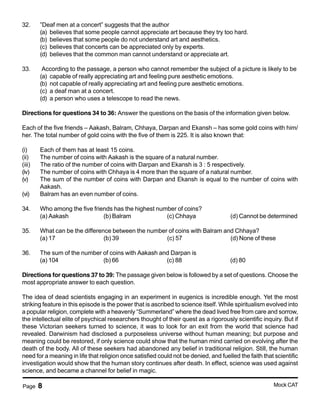 Page 8 Mock CAT
32. ”Deaf men at a concert” suggests that the author
(a) believes that some people cannot appreciate art because they try too hard.
(b) believes that some people do not understand art and aesthetics.
(c) believes that concerts can be appreciated only by experts.
(d) believes that the common man cannot understand or appreciate art.
33. According to the passage, a person who cannot remember the subject of a picture is likely to be
(a) capable of really appreciating art and feeling pure aesthetic emotions.
(b) not capable of really appreciating art and feeling pure aesthetic emotions.
(c) a deaf man at a concert.
(d) a person who uses a telescope to read the news.
Directions for questions 34 to 36: Answer the questions on the basis of the information given below.
Each of the five friends – Aakash, Balram, Chhaya, Darpan and Ekansh – has some gold coins with him/
her. The total number of gold coins with the five of them is 225. It is also known that:
(i) Each of them has at least 15 coins.
(ii) The number of coins with Aakash is the square of a natural number.
(iii) The ratio of the number of coins with Darpan and Ekansh is 3 : 5 respectively.
(iv) The number of coins with Chhaya is 4 more than the square of a natural number.
(v) The sum of the number of coins with Darpan and Ekansh is equal to the number of coins with
Aakash.
(vi) Balram has an even number of coins.
34. Who among the five friends has the highest number of coins?
(a) Aakash (b) Balram (c) Chhaya (d) Cannot be determined
35. What can be the difference between the number of coins with Balram and Chhaya?
(a) 17 (b) 39 (c) 57 (d) None of these
36. The sum of the number of coins with Aakash and Darpan is
(a) 104 (b) 66 (c) 88 (d) 80
Directions for questions 37 to 39: The passage given below is followed by a set of questions. Choose the
most appropriate answer to each question.
The idea of dead scientists engaging in an experiment in eugenics is incredible enough. Yet the most
striking feature in this episode is the power that is ascribed to science itself. While spiritualism evolved into
a popular religion, complete with a heavenly “Summerland” where the dead lived free from care and sorrow,
the intellectual elite of psychical researchers thought of their quest as a rigorously scientific inquiry. But if
these Victorian seekers turned to science, it was to look for an exit from the world that science had
revealed. Darwinism had disclosed a purposeless universe without human meaning; but purpose and
meaning could be restored, if only science could show that the human mind carried on evolving after the
death of the body. All of these seekers had abandoned any belief in traditional religion. Still, the human
need for a meaning in life that religion once satisfied could not be denied, and fuelled the faith that scientific
investigation would show that the human story continues after death. In effect, science was used against
science, and became a channel for belief in magic.
 