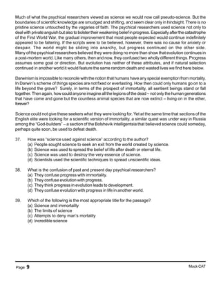 Page 9 Mock CAT
Much of what the psychical researchers viewed as science we would now call pseudo-science. But the
boundaries of scientific knowledge are smudged and shifting, and seem clear only in hindsight. There is no
pristine science untouched by the vagaries of faith. The psychical researchers used science not only to
deal with private anguish but also to bolster their weakening belief in progress. Especially after the catastrophe
of the First World War, the gradual improvement that most people expected would continue indefinitely
appeared to be faltering. If the scripts were to be believed, however, there was no cause for anxiety or
despair. The world might be sliding into anarchy, but progress continued on the other side.
Many of the psychical researchers believed they were doing no more than show that evolution continues in
a post-mortem world. Like many others, then and now, they confused two wholly different things. Progress
assumes some goal or direction. But evolution has neither of these attributes, and if natural selection
continued in another world it would feature the same random death and wasted lives we find here below.
Darwinism is impossible to reconcile with the notion that humans have any special exemption from mortality.
In Darwin’s scheme of things species are not fixed or everlasting. How then could only humans go on to a
life beyond the grave? Surely, in terms of the prospect of immortality, all sentient beings stand or fall
together. Then again, how could anyone imagine all the legions of the dead – not only the human generations
that have come and gone but the countless animal species that are now extinct – living on in the ether,
forever?
Science could not give these seekers what they were looking for. Yet at the same time that sections of the
English elite were looking for a scientific version of immortality, a similar quest was under way in Russia
among the “God-builders” – a section of the Bolshevik intelligentsia that believed science could someday,
perhaps quite soon, be used to defeat death.
37. How was “science used against science” according to the author?
(a) People sought science to seek an exit from the world created by science.
(b) Science was used to spread the belief of life after death or eternal life.
(c) Science was used to destroy the very essence of science.
(d) Scientists used the scientific techniques to spread unscientific ideas.
38. What is the confusion of past and present day psychical researchers?
(a) They confuse progress with immortality.
(b) They confuse evolution with progress.
(c) They think progress in evolution leads to development.
(d) They confuse evolution with progress in life in another world.
39. Which of the following is the most appropriate title for the passage?
(a) Science and immortality
(b) The limits of science
(c) Attempts to deny man’s mortality
(d) Incredible science
 