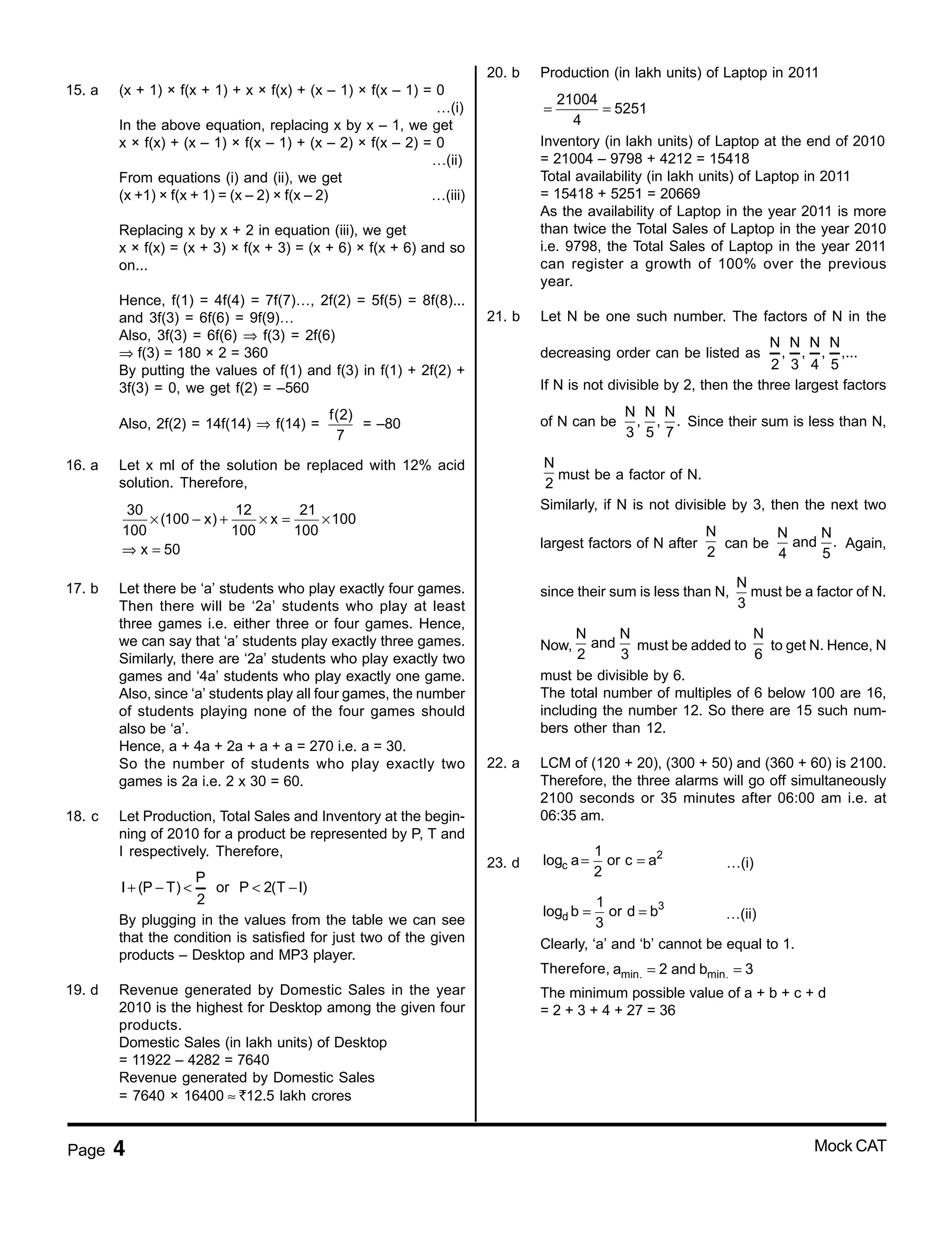 Page 4 Mock CAT
15. a (x + 1) × f(x + 1) + x × f(x) + (x – 1) × f(x – 1) = 0
…(i)
In the above equation, replacing x by x – 1, we get
x × f(x) + (x – 1) × f(x – 1) + (x – 2) × f(x – 2) = 0
…(ii)
From equations (i) and (ii), we get
(x +1) × f(x + 1) = (x – 2) × f(x – 2) …(iii)
Replacing x by x + 2 in equation (iii), we get
x × f(x) = (x + 3) × f(x + 3) = (x + 6) × f(x + 6) and so
on...
Hence, f(1) = 4f(4) = 7f(7)…, 2f(2) = 5f(5) = 8f(8)...
and 3f(3) = 6f(6) = 9f(9)…
Also, 3f(3) = 6f(6) ⇒ f(3) = 2f(6)
⇒ f(3) = 180 × 2 = 360
By putting the values of f(1) and f(3) in f(1) + 2f(2) +
3f(3) = 0, we get f(2) = –560
Also, 2f(2) = 14f(14) ⇒ f(14) =
f(2)
7
= –80
16. a Let x ml of the solution be replaced with 12% acid
solution. Therefore,
30 12 21
(100 x) x 100
100 100 100
x 50
× − + × = ×
⇒ =
17. b Let there be ‘a’ students who play exactly four games.
Then there will be ‘2a’ students who play at least
three games i.e. either three or four games. Hence,
we can say that ‘a’ students play exactly three games.
Similarly, there are ‘2a’ students who play exactly two
games and ‘4a’ students who play exactly one game.
Also, since ‘a’ students play all four games, the number
of students playing none of the four games should
also be ‘a’.
Hence, a + 4a + 2a + a + a = 270 i.e. a = 30.
So the number of students who play exactly two
games is 2a i.e. 2 x 30 = 60.
18. c Let Production, Total Sales and Inventory at the begin-
ning of 2010 for a product be represented by P, T and
I respectively. Therefore,
P
I (P T) or P 2(T I)
2
+ − < < −
By plugging in the values from the table we can see
that the condition is satisfied for just two of the given
products – Desktop and MP3 player.
19. d Revenue generated by Domestic Sales in the year
2010 is the highest for Desktop among the given four
products.
Domestic Sales (in lakh units) of Desktop
= 11922 – 4282 = 7640
Revenue generated by Domestic Sales
= 7640 × 16400 ≈ <12.5 lakh crores
20. b Production (in lakh units) of Laptop in 2011
21004
5251
4
= =
Inventory (in lakh units) of Laptop at the end of 2010
= 21004 – 9798 + 4212 = 15418
Total availability (in lakh units) of Laptop in 2011
= 15418 + 5251 = 20669
As the availability of Laptop in the year 2011 is more
than twice the Total Sales of Laptop in the year 2010
i.e. 9798, the Total Sales of Laptop in the year 2011
can register a growth of 100% over the previous
year.
21. b Let N be one such number. The factors of N in the
decreasing order can be listed as
N N N N
, , , ,...
2 3 4 5
If N is not divisible by 2, then the three largest factors
of N can be
N N N
, , .
3 5 7
Since their sum is less than N,
N
2
must be a factor of N.
Similarly, if N is not divisible by 3, then the next two
largest factors of N after
N
2
can be
N N
and .
4 5
Again,
since their sum is less than N,
N
3
must be a factor of N.
Now,
N N
and
2 3
must be added to
N
6
to get N. Hence, N
must be divisible by 6.
The total number of multiples of 6 below 100 are 16,
including the number 12. So there are 15 such num-
bers other than 12.
22. a LCM of (120 + 20), (300 + 50) and (360 + 60) is 2100.
Therefore, the three alarms will go off simultaneously
2100 seconds or 35 minutes after 06:00 am i.e. at
06:35 am.
23. d
2
c
1
log a or c a
2
= = …(i)
3
d
1
log b or d b
3
= = …(ii)
Clearly, ‘a’ and ‘b’ cannot be equal to 1.
Therefore, min. min.a 2 and b 3= =
The minimum possible value of a + b + c + d
= 2 + 3 + 4 + 27 = 36
 