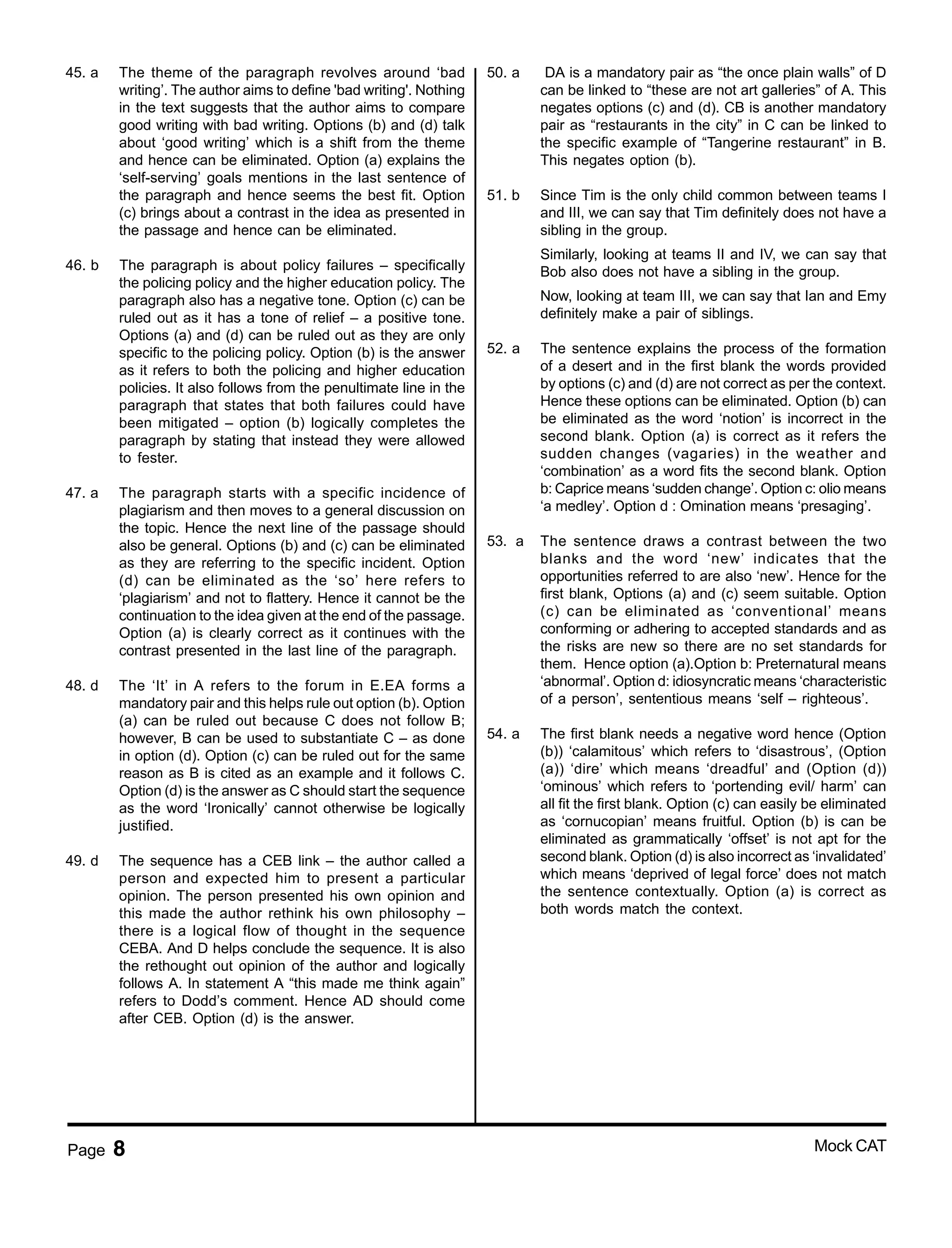 Page 8 Mock CAT
45. a The theme of the paragraph revolves around ‘bad
writing’. The author aims to define 'bad writing'. Nothing
in the text suggests that the author aims to compare
good writing with bad writing. Options (b) and (d) talk
about ‘good writing’ which is a shift from the theme
and hence can be eliminated. Option (a) explains the
‘self-serving’ goals mentions in the last sentence of
the paragraph and hence seems the best fit. Option
(c) brings about a contrast in the idea as presented in
the passage and hence can be eliminated.
46. b The paragraph is about policy failures – specifically
the policing policy and the higher education policy. The
paragraph also has a negative tone. Option (c) can be
ruled out as it has a tone of relief – a positive tone.
Options (a) and (d) can be ruled out as they are only
specific to the policing policy. Option (b) is the answer
as it refers to both the policing and higher education
policies. It also follows from the penultimate line in the
paragraph that states that both failures could have
been mitigated – option (b) logically completes the
paragraph by stating that instead they were allowed
to fester.
47. a The paragraph starts with a specific incidence of
plagiarism and then moves to a general discussion on
the topic. Hence the next line of the passage should
also be general. Options (b) and (c) can be eliminated
as they are referring to the specific incident. Option
(d) can be eliminated as the ‘so’ here refers to
‘plagiarism’ and not to flattery. Hence it cannot be the
continuation to the idea given at the end of the passage.
Option (a) is clearly correct as it continues with the
contrast presented in the last line of the paragraph.
48. d The ‘It’ in A refers to the forum in E.EA forms a
mandatory pair and this helps rule out option (b). Option
(a) can be ruled out because C does not follow B;
however, B can be used to substantiate C – as done
in option (d). Option (c) can be ruled out for the same
reason as B is cited as an example and it follows C.
Option (d) is the answer as C should start the sequence
as the word ‘Ironically’ cannot otherwise be logically
justified.
49. d The sequence has a CEB link – the author called a
person and expected him to present a particular
opinion. The person presented his own opinion and
this made the author rethink his own philosophy –
there is a logical flow of thought in the sequence
CEBA. And D helps conclude the sequence. It is also
the rethought out opinion of the author and logically
follows A. In statement A “this made me think again”
refers to Dodd’s comment. Hence AD should come
after CEB. Option (d) is the answer.
50. a DA is a mandatory pair as “the once plain walls” of D
can be linked to “these are not art galleries” of A. This
negates options (c) and (d). CB is another mandatory
pair as “restaurants in the city” in C can be linked to
the specific example of “Tangerine restaurant” in B.
This negates option (b).
51. b Since Tim is the only child common between teams I
and III, we can say that Tim definitely does not have a
sibling in the group.
Similarly, looking at teams II and IV, we can say that
Bob also does not have a sibling in the group.
Now, looking at team III, we can say that Ian and Emy
definitely make a pair of siblings.
52. a The sentence explains the process of the formation
of a desert and in the first blank the words provided
by options (c) and (d) are not correct as per the context.
Hence these options can be eliminated. Option (b) can
be eliminated as the word ‘notion’ is incorrect in the
second blank. Option (a) is correct as it refers the
sudden changes (vagaries) in the weather and
‘combination’ as a word fits the second blank. Option
b: Caprice means ‘sudden change’. Option c: olio means
‘a medley’. Option d : Omination means ‘presaging’.
53. a The sentence draws a contrast between the two
blanks and the word ‘new’ indicates that the
opportunities referred to are also ‘new’. Hence for the
first blank, Options (a) and (c) seem suitable. Option
(c) can be eliminated as ‘conventional’ means
conforming or adhering to accepted standards and as
the risks are new so there are no set standards for
them. Hence option (a).Option b: Preternatural means
‘abnormal’. Option d: idiosyncratic means ‘characteristic
of a person’, sententious means ‘self – righteous’.
54. a The first blank needs a negative word hence (Option
(b)) ‘calamitous’ which refers to ‘disastrous’, (Option
(a)) ‘dire’ which means ‘dreadful’ and (Option (d))
‘ominous’ which refers to ‘portending evil/ harm’ can
all fit the first blank. Option (c) can easily be eliminated
as ‘cornucopian’ means fruitful. Option (b) is can be
eliminated as grammatically ‘offset’ is not apt for the
second blank. Option (d) is also incorrect as ‘invalidated’
which means ‘deprived of legal force’ does not match
the sentence contextually. Option (a) is correct as
both words match the context.
 