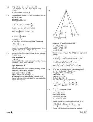 Page 2 Mock CAT
1. b 1! + 2 × 2! + 3 × 3! + 4 × 4! +…+ 12 × 12!
= (2! – 1!) + (3! – 2!) + (4! – 3!) +…+ (13! – 12!)
= 13! – 1
So the remainder = –1 i.e. 12
2. b Let the smallest number be x and the three equal num-
bers be y. Then,
x 3y x 100
150
5
+ + +
=
2x 3y 650⇒ + =
3
x 325 y
2
⇒ = −
Hence, y can take only even values.
Also,
3 3
325 y y 325 y 100
2 2
− < < − +
⇒
3
325 y y 425
2
< + <
⇒ 130 < y < 170
As y is even, the number of possible values of y
168 132
1 19
2
−
= + =
Hence, the number of different possible values of the
largest number i.e. (x + 100) is also 19.
3. c Let the number of boys be x and the number of girls in
the class be y.
From statement A:
x = 2y + 5
We cannot find the exact values of x and y. Hence,
Statement A alone is not sufficient.
From statement B:
0.4x = y
We cannot find the exact values of x and y. Hence,
Statement B alone is not sufficient.
From statements A and B:
Solving, we get x = 25 and y = 10.
So the total number of students in the class = 35
Hence, both the statements together are required to
answer the question.
4. a A
B
F
C
D
60°
E
4 cm
2 3 cm
Let’s draw AF perpendicular to BC.
∆ =
∠ = ∠ = °
⇒ ∠ = °
In ADE, as AD AE
AED ADE 60
DAE 60
Hence, we can conclude that ADE∆ is an equilateral
triangle.
3
AF 4 2 3 cm
2
⇒ = × = and DF = FE = 2 cm
In ABF,∆ using Pythagoras’ Theorem,
2 2 2 2
AB AF BF (2 3) 4 2 7 cm.= + = + =
5. a As ‘a’ and ‘b’ are the roots of the given equation,
a2
+ 7a + 4 = 0 and b2
+ 7b + 4 = 0.
Now, (2a + 7)2
= 4a2
+ 49 + 28a
= 4(a2
+ 7a) + 49
= 4 × (–4) + 49 = 33
Similarly, (2b + 7)2
= 33
The value of the given expression
( ) ( )
2 2
2 2
3 4 9 16 25
.
33 33 332a 7 2b 7
= + = + =
+ +
6. c
m d h
constant,
w
× ×
= where
m = number of men
d = number of days
h = number of hours
w = amount of work
Let the number of additional men required be x.
75 90 8 (75 x) 60 10
or x 150
2 5
× × + × ×
∴ = =
Hence, 150 additional men would be required.
 