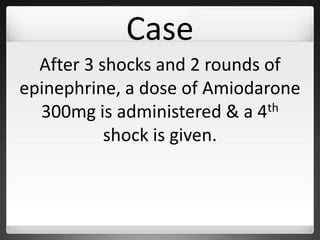 Case
After 3 shocks and 2 rounds of
epinephrine, a dose of Amiodarone
300mg is administered & a 4th
shock is given.
 