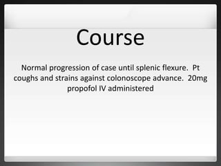 Course
Normal progression of case until splenic flexure. Pt
coughs and strains against colonoscope advance. 20mg
propofol IV administered
 