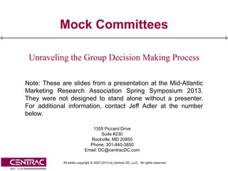 Mock Committees

 Unraveling the Group Decision Making Process

Note: These are slides from a presentation at the Mid-Atlantic
Marketing Research Association Spring Symposium 2013.
They were not designed to stand alone without a presenter.
For additional information, contact Jeff Adler at the number
below.

                              1355 Piccard Drive
                                   Suite #230
                             Rockville, MD 20850
                             Phone: 301-840-3850
                           Email: DC@centracDC.com

             All slides copyright © 2007-2013 by Centrac DC, LLC. All rights reserved.
 