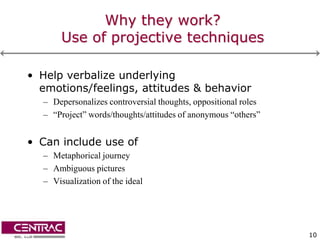 Why they work?
       Use of projective techniques

• Help verbalize underlying
  emotions/feelings, attitudes & behavior
  – Depersonalizes controversial thoughts, oppositional roles
  – “Project” words/thoughts/attitudes of anonymous “others”


• Can include use of
  – Metaphorical journey
  – Ambiguous pictures
  – Visualization of the ideal




                                                                10
 