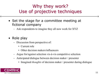 Why they work?
      Use of projective techniques

• Set the stage for a committee meeting at
  fictional company
  – Ask respondents to imagine they all now work for XYZ


• Role play
  – Discussion from perspective of:
     • Current role
     • Other decision makers/influencers
  – Argue for/against selection vis-à-vis competitive selection
  – Anticipated dialogue between decision maker / presenter
     • Imagined thoughts of decision maker / presenter during dialogue


                                                                         11
 