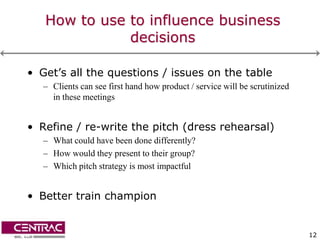 How to use to influence business
              decisions

• Get’s all the questions / issues on the table
   – Clients can see first hand how product / service will be scrutinized
     in these meetings


• Refine / re-write the pitch (dress rehearsal)
   – What could have been done differently?
   – How would they present to their group?
   – Which pitch strategy is most impactful


• Better train champion


                                                                            12
 
