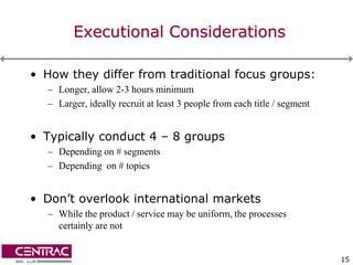 Executional Considerations

• How they differ from traditional focus groups:
  – Longer, allow 2-3 hours minimum
  – Larger, ideally recruit at least 3 people from each title / segment


• Typically conduct 4 – 8 groups
  – Depending on # segments
  – Depending on # topics


• Don’t overlook international markets
  – While the product / service may be uniform, the processes
    certainly are not


                                                                          15
 