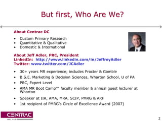 But first, Who Are We?

About Centrac DC
•   Custom Primary Research
•   Quantitative & Qualitative
•   Domestic & International

About Jeff Adler, PRC, President
LinkedIn: http://www.linkedin.com/in/JeffreyAdler
Twitter: www.twitter.com/JCAdler

•   30+ years MR experience; includes Procter & Gamble
•   B.S.E. Marketing & Decision Sciences, Wharton School, U of PA
•   PRC, Expert Level
•   AMA MR Boot Camp™ faculty member & annual guest lecturer at
    Wharton
•   Speaker at IIR, AMA, MRA, SCIP, PMRG & ARF
•   1st recipient of PMRG’s Circle of Excellence Award (2007)



                                                                    2
 