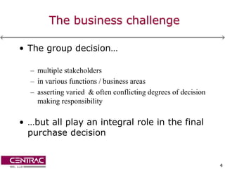 The business challenge

• The group decision…

  – multiple stakeholders
  – in various functions / business areas
  – asserting varied & often conflicting degrees of decision
    making responsibility

• …but all play an integral role in the final
  purchase decision


                                                               4
 