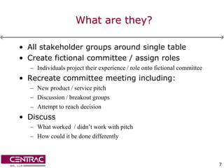 What are they?

• All stakeholder groups around single table
• Create fictional committee / assign roles
  – Individuals project their experience / role onto fictional committee
• Recreate committee meeting including:
  – New product / service pitch
  – Discussion / breakout groups
  – Attempt to reach decision
• Discuss
  – What worked / didn’t work with pitch
  – How could it be done differently



                                                                           7
 