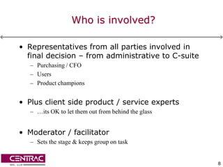 Who is involved?

• Representatives from all parties involved in
  final decision – from administrative to C-suite
   – Purchasing / CFO
   – Users
   – Product champions


• Plus client side product / service experts
   – …its OK to let them out from behind the glass


• Moderator / facilitator
   – Sets the stage & keeps group on task


                                                     8
 