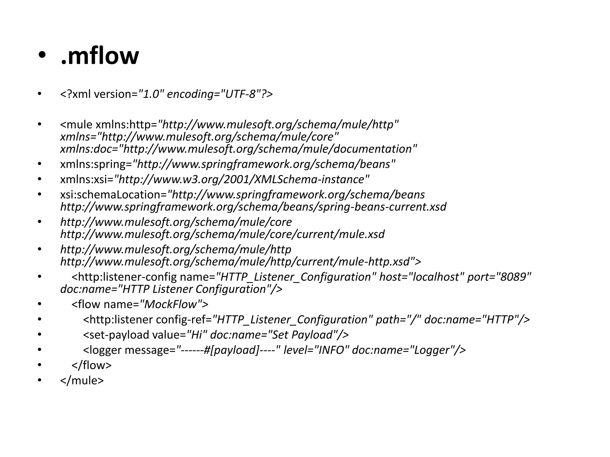 • .mflow
• <?xml version="1.0" encoding="UTF-8"?>
• <mule xmlns:http="http://www.mulesoft.org/schema/mule/http"
xmlns="http://www.mulesoft.org/schema/mule/core"
xmlns:doc="http://www.mulesoft.org/schema/mule/documentation"
• xmlns:spring="http://www.springframework.org/schema/beans"
• xmlns:xsi="http://www.w3.org/2001/XMLSchema-instance"
• xsi:schemaLocation="http://www.springframework.org/schema/beans
http://www.springframework.org/schema/beans/spring-beans-current.xsd
• http://www.mulesoft.org/schema/mule/core
http://www.mulesoft.org/schema/mule/core/current/mule.xsd
• http://www.mulesoft.org/schema/mule/http
http://www.mulesoft.org/schema/mule/http/current/mule-http.xsd">
• <http:listener-config name="HTTP_Listener_Configuration" host="localhost" port="8089"
doc:name="HTTP Listener Configuration"/>
• <flow name="MockFlow">
• <http:listener config-ref="HTTP_Listener_Configuration" path="/" doc:name="HTTP"/>
• <set-payload value="Hi" doc:name="Set Payload"/>
• <logger message="------#[payload]----" level="INFO" doc:name="Logger"/>
• </flow>
• </mule>
 