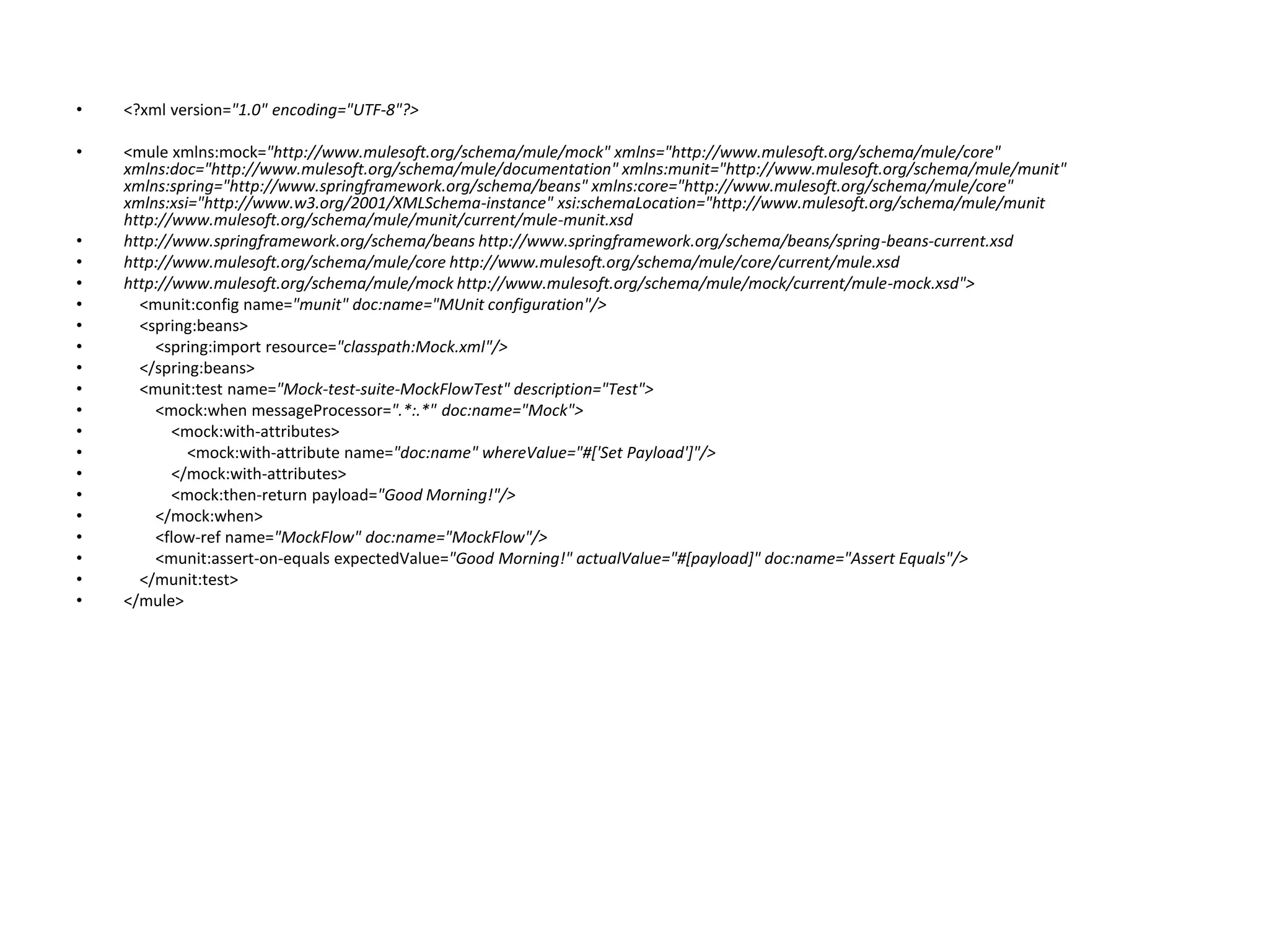 • <?xml version="1.0" encoding="UTF-8"?>
• <mule xmlns:mock="http://www.mulesoft.org/schema/mule/mock" xmlns="http://www.mulesoft.org/schema/mule/core"
xmlns:doc="http://www.mulesoft.org/schema/mule/documentation" xmlns:munit="http://www.mulesoft.org/schema/mule/munit"
xmlns:spring="http://www.springframework.org/schema/beans" xmlns:core="http://www.mulesoft.org/schema/mule/core"
xmlns:xsi="http://www.w3.org/2001/XMLSchema-instance" xsi:schemaLocation="http://www.mulesoft.org/schema/mule/munit
http://www.mulesoft.org/schema/mule/munit/current/mule-munit.xsd
• http://www.springframework.org/schema/beans http://www.springframework.org/schema/beans/spring-beans-current.xsd
• http://www.mulesoft.org/schema/mule/core http://www.mulesoft.org/schema/mule/core/current/mule.xsd
• http://www.mulesoft.org/schema/mule/mock http://www.mulesoft.org/schema/mule/mock/current/mule-mock.xsd">
• <munit:config name="munit" doc:name="MUnit configuration"/>
• <spring:beans>
• <spring:import resource="classpath:Mock.xml"/>
• </spring:beans>
• <munit:test name="Mock-test-suite-MockFlowTest" description="Test">
• <mock:when messageProcessor=".*:.*" doc:name="Mock">
• <mock:with-attributes>
• <mock:with-attribute name="doc:name" whereValue="#['Set Payload']"/>
• </mock:with-attributes>
• <mock:then-return payload="Good Morning!"/>
• </mock:when>
• <flow-ref name="MockFlow" doc:name="MockFlow"/>
• <munit:assert-on-equals expectedValue="Good Morning!" actualValue="#[payload]" doc:name="Assert Equals"/>
• </munit:test>
• </mule>
 