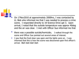 On 17Nov2010 at approximately 2000hrs, I was contacted by Lt. Bob who informed me that I was needed to process a crime scene.  I responded directly to 10 Science Drive apt 3.  Upon arrival, I noted that the outside temperature was approx 40deg and the air was clear.  I met with Officer Sue informed me that there was a possible suicide/homicide .  I walked through the scene and Officer Sue pointed out several areas of interest.  I saw that the front door was open and the lights were on.  I was informed that this is how the scene was discovered upon first officer’s arrival.  Blah blah blah blah 