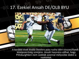 17. Ezekiel Ansah DE/OLB BYU




A korábbi évek kiváló Steelers pass rusha idén visszasüllyedt
    középszerűség szintjére. Ansah hasznára válhat, hogy
    Pittsburghben nem szokták azonnal mélyvízbe dobni a
                          rookiekat.
 