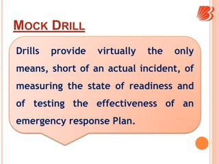 MOCK DRILL
Drills provide virtually the only
means, short of an actual incident, of
measuring the state of readiness and
of testing the effectiveness of an
emergency response Plan.
 